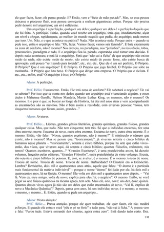 137
ele quer fazer, fazer; ele pensa grande. E? Então, vem e “freio de mão puxado”. Mas, se essa pessoa
deixasse o processo fluir, essa pessoa começaria a realizar gigantescas coisas. Porque não precisa
pedir dezoito mil arquétipos; um só é suficiente.
Um arquétipo é a perfeição, qualquer um deles; qualquer um deles é a perfeição daquilo que
ele foi feito. A perfeição. Então, quando você recebe um arquétipo, teria que, imediatamente, alçar
um nível e chegar, rapidamente, ao melhor do mundo naquilo que pediu, do arquétipo; nada menos
que isso. Um. Não, e o que acontece na prática? Nada. Não acontece nada. Porque entra – quando se
pede isso, entra o arquétipo e fala: “Oh, fazer. Vamos fazer; vamos sair fazendo”. E bate exatamente
na zona de conforto, não é mesmo? Nas crenças, no paradigma, nos “jeitinhos”, na resistência, tabus,
preconceitos, paradigma e tudo. E o arquétipo fica lá, parado, esperando você tomar uma decisão. E
depois nada aconteceu; e está lá o arquétipo. Será que “não cai a ficha” de que arquétipo não existe
medo de nada; não existe medo de morte, não existe medo de passar fome, não existe busca de
aprovação, está pouco “se lixando para torcida”, etc., etc. etc.. Que ele é um ser perfeito, O Próprio.
O Próprio? Que é um arquétipo? É O Próprio. O Próprio que joga futebol. O Próprio que sobe na
montanha. O Próprio que luta boxe. O Próprio que dirige uma empresa. O Próprio que é ciclista. E
etc., etc., enfim, está? O arquétipo é isso; é O Próprio.
Aluno: A perfeição.
Prof. Hélio: Exatamente. Então, Ele terá zona de conforto? Ele sabotará o negócio? Ele vai
se sabotar? Por isso que se conta nos dedos quando um arquétipo está vivenciando alguém, e esses
dedos é Mahatma Gandhi, Nelson Mandela, Martin Luther King, os mesmos, não é mesmo? Os
mesmos. E o pior é que, se buscar ao longo da História, há dez mil anos atrás e vem acompanhando
as encarnações são os mesmos. Não é bem assim a realidade, com diversas pessoas: “nossa, tem
cinquenta humanos que foram, assim, grandes...”
Aluno: Avatares.
Prof. Hélio:... Líderes, grandes gênios literários, grandes químicos, grandes físicos, grandes
qualquer coisa. Mas, que nada. Não tem cinquenta; tem três. Só que o indivíduo encarnou, fez uma
obra enorme; morre. Encarna de novo, outra obra enorme. Encarna de novo, outra obra enorme. É o
mesmo. Então, vão falar: “Nossa, quantos escritores, não é mesmo?” É minúsculo o número que
existe, não é mesmo? Mas se pensar que, “teoricamente”, já viveram setenta e cinco bilhões de
humanos nesse planeta – “teoricamente”, setenta e cinco bilhões, porque há sete que estão vivos–
então, dos vivos, que viveram aqui, dá setenta e cinco bilhões; quantos filósofos, realmente, nós
temos? Quantos escritores, quantos...? “Grandes Escritores”, é uma prateleirinha assim, há dezoito
volumes, lançados pelas editoras; “Grandes Filósofos”, outra prateleirinha de vinte volumes. Escuta,
são setenta e cinco bilhões de pessoas. E, pior, se avaliar, é o mesmo. É o mesmo: trocou de nome.
Trocou de nome. Trocou de nome. Trocou de nome. Barbaridade! O Einstein era o Demócrito.
Lembra? Demócrito, dois mil e quatrocentos anos atrás, aquele que falou: “O átomo é a partícula
mais fundamental da matéria indivisível” – porque o nome “átomo” foi dado por ele, há dois mil e
quatrocentos anos, lá na Grécia. O mesmo! Ele volta em dois mil e quatrocentos anos depois, – “Vai
lá. Vem cá, meu amigo, volta de novo; explica para eles, lá, o negócio”. O mesmo. Então, se você
pegar os sete físicos quânticos da mesma época, tem sete. Mais ele, oito, nove; uns dez, doze, quinze.
Quantos desses vivos agora já não são um deles que estão encarnados de novo, “Vai lá, explica de
novo a Mecânica Quântica”? Depois, passa cem anos, há um indivíduo novo; é o mesmo, o mesmo,
o mesmo, o mesmo... É. Então, quando se pede um arquétipo...
Aluno: Presta atenção!
Prof. Hélio:... Presta atenção, porque ele quer trabalhar, ele quer fazer, ele não medirá
esforços. E quando ele entra e você “põe o pé no freio” e tudo para, “não cai à ficha.” A pessoa vem
e fala: “Parou tudo. Estava entrando dez clientes, agora entra zero”. Está dando tudo certo. Dez.
 