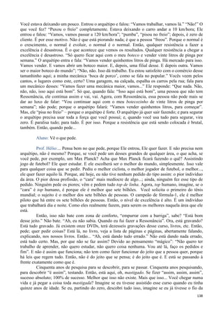 138
Você estava deixando um pouco. Entrou o arquétipo e falou: “Vamos trabalhar, vamos lá.” “Não!” O
que você fez? “Puxou o freio” completamente. Estava deixando o carro andar a 10 km/hora; Ele
entrou e falou: “Vamos, vamos passar a 120 km/hora”; “pumba”, “pisou no freio”; depois, é zero de
cliente. É por esse motivo. Não é que está piorando nada; é que a pessoa “freou”. Porque o normal é
o crescimento, o normal é evoluir, o normal é o normal. Então, qualquer resistência a fazer a
excelência é desastrosa. É o que acontece que vemos os resultados. Qualquer resistência a chegar a
excelência é desastroso. “Só quero ficar aqui com o meu boteco e vender vinte litros de pinga por
semana.” O arquétipo entra e fala: “Vamos vender quinhentos litros de pinga. Há mercado para isso.
Vamos vender. E vamos abrir um boteco maior. E, depois, uma filial desse. E depois outra. Vamos
ser o maior boteco do mundo”; “Não, não. Isso dá trabalho. Eu estou satisfeito com o comércio desse
tamanhinho aqui; a minha mecânica ‘boca de porco’, como se fala no popular.” Vocês veem pelos
cantos, n lugares como este, certo? Uma garagem, na calçada, espalha os carros pela rua; fala para
um mecânico desses: “Vamos fazer uma mecânica maior, vamos...” Ele responde: “Que nada. Não,
não, não, isso aqui está bom”. Só que, quando fala: “Isso aqui está bom”, uma pessoa que não tem
Ressonância, ele continua assim e vai, vai. Agora, com Ressonância, essa pessoa não pode mais se
dar ao luxo de falar: “Vou continuar aqui com o meu botecozinho de vinte litros de pinga por
semana”; não pode; porque o arquétipo falará: “Vamos vender quinhentos litros, para começar”.
Mas, ele “pisa no freio” – porque o arquétipo é forte. O arquétipo já quer sair fazendo; e para segurar
o arquétipo precisa usar toda a força que você possui; e, quando você usa tudo para segurar, vira
zero. É paralisa tudo; para tudo. É por isso. Porque a resistência que está sendo colocada é brutal,
também. Então, quando pede...
Aluno: Vê o que pede.
Prof. Hélio:... Pensa bem no que pede, porque Ele entrou, Ele quer fazer. E não precisa nem
arquétipo, não é mesmo? Porque, se você pede um desses grandes de qualquer área, o que acha, se
você pede, por exemplo, um Max Planck? Acha que Max Planck ficará fazendo o quê? Assistindo
jogo de futebol? Ele quer estudar. E ele escolherá ser o melhor do mundo, simplesmente. Isso vale
para qualquer coisa que se pedir. Pediu o melhor ciclista, o melhor jogador de futebol, o melhor...,
ele quer fazer aquilo lá. Porque, até hoje, eu não tive nenhum pedido do tipo assim: o pior indivíduo
da área. O pior dessa profissão, o “cara” mais medíocre de algo...; ainda, ninguém fez esse tipo de
pedido. Ninguém pede os piores; vêm e pedem tudo top de linha. Agora, top humano, imagine, se o
“cara” é top humano, é porque ele é melhor que sete bilhões. Você solicita o primeiro do tênis
mundial; o sujeito é o melhor dos sete bilhões de pessoas. O campeão de fórmula-1, ele é melhor
piloto que há entre os sete bilhões de pessoas. Então, o nível de excelência é alto. É um indivíduo
que trabalhará dia e noite. Como eles realmente fazem, para serem os melhores naquela área que ele
está.
Então, isso não bate com zona de conforto, “empurrar com a barriga”, sabe? “Está bom
desse jeito.” Não bate. “Ah, eu não sabia. Quando eu fui fazer a Ressonância”. Ora, está gravando?
Está tudo gravado. Já existem onze DVDs, terá dezesseis gravações desse curso, livros, etc. Então,
pede; quer pedir coisas? Está lá, no livro, veja a lista de páginas e páginas, abertamente falando,
explicando, nos nossos livros. Então... “Ah, está dando tudo errado.” Não está dando nada errado,
está tudo certo. Mas, por que não se faz assim? Devido ao pensamento “mágico”: “Não quero ter
trabalho de aprender, não quero estudar, não quero coisa nenhuma. Vou até lá, faço os pedidos e
fim”. E não é assim que funciona; não tem como fazer funcionar do jeito que a pessoa quer, porque
há leis que regem tudo. Então, não é do jeito que se pensa; é do jeito que é. E está se passando à
frente exatamente como que é.
Cinquenta anos de pesquisa para se descobrir, para se passar. Cinquenta anos pesquisando,
para descobrir “é assim”, testando. Então, está aqui, oh, mastigado. Se fizer “assim, assim, assim”,
sucesso absoluto; 100% de sucesso. Melhor que isso não existe. Mais que isso... Você chegar numa
vida e já pegar a coisa toda mastigada? Imagine se eu tivesse assistido esse curso quando eu tinha
quinze anos de idade. Se eu, partindo do zero, descobri tudo isso, imagine se eu já tivesse o fio da
 