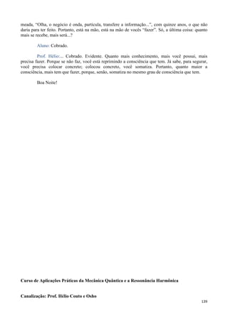 139
meada, “Olha, o negócio é onda, partícula, transfere a informação...”, com quinze anos, o que não
daria para ter feito. Portanto, está na mão, está na mão de vocês “fazer”. Só, a última coisa: quanto
mais se recebe, mais será...?
Aluno: Cobrado.
Prof. Hélio:... Cobrado. Evidente. Quanto mais conhecimento, mais você possui, mais
precisa fazer. Porque se não faz, você está reprimindo a consciência que tem. Já sabe, para segurar,
você precisa colocar concreto; colocou concreto, você somatiza. Portanto, quanto maior a
consciência, mais tem que fazer, porque, senão, somatiza no mesmo grau de consciência que tem.
Boa Noite!
Curso de Aplicações Práticas da Mecânica Quântica e a Ressonância Harmônica
Canalização: Prof. Hélio Couto e Osho
 