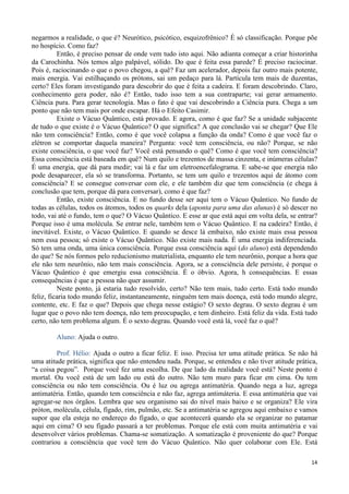 14
negarmos a realidade, o que é? Neurótico, psicótico, esquizofrênico? É só classificação. Porque põe
no hospício. Como faz?
Então, é preciso pensar de onde vem tudo isto aqui. Não adianta começar a criar historinha
da Carochinha. Nós temos algo palpável, sólido. Do que é feita essa parede? É preciso raciocinar.
Pois é, raciocinando o que o povo chegou, a quê? Faz um acelerador, depois faz outro mais potente,
mais energia. Vai estilhaçando os prótons, sai um pedaço para lá. Partícula tem mais de duzentas,
certo? Eles foram investigando para descobrir do que é feita a cadeira. E foram descobrindo. Claro,
conhecimento gera poder, não é? Então, tudo isso tem a sua contraparte; vai gerar armamento.
Ciência pura. Para gerar tecnologia. Mas o fato é que vai descobrindo a Ciência pura. Chega a um
ponto que não tem mais por onde escapar. Há o Efeito Casimir.
Existe o Vácuo Quântico, está provado. E agora, como é que faz? Se a unidade subjacente
de tudo o que existe é o Vácuo Quântico? O que significa? A que conclusão vai se chegar? Que Ele
não tem consciência? Então, como é que você colapsa a função da onda? Como é que você faz o
elétron se comportar daquela maneira? Pergunta: você tem consciência, ou não? Porque, se não
existe consciência, o que você faz? Você está pensando o quê? Como é que você tem consciência?
Essa consciência está baseada em quê? Num quilo e trezentos de massa cinzenta, e inúmeras células?
É uma energia, que dá para medir; vai lá e faz um eletroencefalograma. E sabe-se que energia não
pode desaparecer, ela só se transforma. Portanto, se tem um quilo e trezentos aqui de átomo com
consciência? E se consegue conversar com ele, e ele também diz que tem consciência (e chega à
conclusão que tem, porque dá para conversar), como é que faz?
Então, existe consciência. E no fundo desse ser aqui tem o Vácuo Quântico. No fundo de
todas as células, todos os átomos, todos os quarks dela (aponta para uma das alunas) é só descer no
todo, vai até o fundo, tem o que? O Vácuo Quântico. E esse ar que está aqui em volta dela, se entrar?
Porque isso é uma molécula. Se entrar nele, também tem o Vácuo Quântico. E na cadeira? Então, é
inevitável. Existe, o Vácuo Quântico. E quando se desce lá embaixo, não existe mais essa pessoa
nem essa pessoa; só existe o Vácuo Quântico. Não existe mais nada. É uma energia indiferenciada.
Só tem uma onda, uma única consciência. Porque essa consciência aqui (do aluno) está dependendo
do que? Se nós formos pelo reducionismo materialista, enquanto ele tem neurônio, porque a hora que
ele não tem neurônio, não tem mais consciência. Agora, se a consciência dele persiste, é porque o
Vácuo Quântico é que emergiu essa consciência. É o óbvio. Agora, h consequências. E essas
consequências é que a pessoa não quer assumir.
Neste ponto, já estaria tudo resolvido, certo? Não tem mais, tudo certo. Está todo mundo
feliz, ficaria todo mundo feliz, instantaneamente, ninguém tem mais doença, está todo mundo alegre,
contente, etc. E faz o que? Depois que chega nesse estágio? O sexto degrau. O sexto degrau é um
lugar que o povo não tem doença, não tem preocupação, e tem dinheiro. Está feliz da vida. Está tudo
certo, não tem problema algum. É o sexto degrau. Quando você está lá, você faz o quê?
Aluno: Ajuda o outro.
Prof. Hélio: Ajuda o outro a ficar feliz. E isso. Precisa ter uma atitude prática. Se não há
uma atitude prática, significa que não entendeu nada. Porque, se entendeu e não tiver atitude prática,
“a coisa pegou”. Porque você fez uma escolha. De que lado da realidade você está? Neste ponto é
mortal. Ou você está de um lado ou está do outro. Não tem muro para ficar em cima. Ou tem
consciência ou não tem consciência. Ou é luz ou agrega antimatéria. Quando nega a luz, agrega
antimatéria. Então, quando tem consciência e não faz, agrega antimáteria. E essa antimatéria que vai
agregar-se nos órgãos. Lembra que seu organismo sai do nível mais baixo e se organiza? Ele vira
próton, molécula, célula, fígado, rim, pulmão, etc. Se a antimatéria se agregou aqui embaixo e vamos
supor que ela esteja no endereço do fígado, o que acontecerá quando ela se organizar no patamar
aqui em cima? O seu fígado passará a ter problemas. Porque ele está com muita antimatéria e vai
desenvolver vários problemas. Chama-se somatização. A somatização é proveniente do que? Porque
contrariou a consciência que você tem do Vácuo Quântico. Não quer colaborar com Ele. Está
 