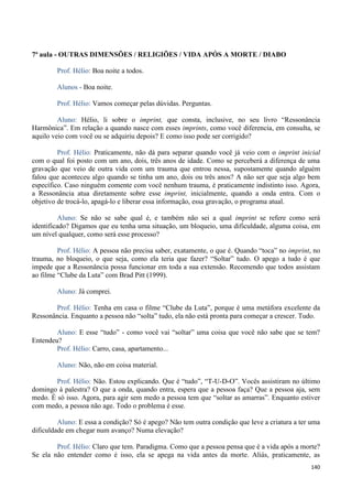 140
7ª aula - OUTRAS DIMENSÕES / RELIGIÕES / VIDA APÓS A MORTE / DIABO
Prof. Hélio: Boa noite a todos.
Alunos - Boa noite.
Prof. Hélio: Vamos começar pelas dúvidas. Perguntas.
Aluno: Hélio, li sobre o imprint, que consta, inclusive, no seu livro “Ressonância
Harmônica”. Em relação a quando nasce com esses imprints, como você diferencia, em consulta, se
aquilo veio com você ou se adquiriu depois? E como isso pode ser corrigido?
Prof. Hélio: Praticamente, não dá para separar quando você já veio com o imprint inicial
com o qual foi posto com um ano, dois, três anos de idade. Como se perceberá a diferença de uma
gravação que veio de outra vida com um trauma que entrou nessa, supostamente quando alguém
falou que aconteceu algo quando se tinha um ano, dois ou três anos? A não ser que seja algo bem
específico. Caso ninguém comente com você nenhum trauma, é praticamente indistinto isso. Agora,
a Ressonância atua diretamente sobre esse imprint, inicialmente, quando a onda entra. Com o
objetivo de trocá-lo, apagá-lo e liberar essa informação, essa gravação, o programa atual.
Aluno: Se não se sabe qual é, e também não sei a qual imprint se refere como será
identificado? Digamos que eu tenha uma situação, um bloqueio, uma dificuldade, alguma coisa, em
um nível qualquer, como será esse processo?
Prof. Hélio: A pessoa não precisa saber, exatamente, o que é. Quando “toca” no imprint, no
trauma, no bloqueio, o que seja, como ela teria que fazer? “Soltar” tudo. O apego a tudo é que
impede que a Ressonância possa funcionar em toda a sua extensão. Recomendo que todos assistam
ao filme “Clube da Luta” com Brad Pitt (1999).
Aluno: Já comprei.
Prof. Hélio: Tenha em casa o filme “Clube da Luta”, porque é uma metáfora excelente da
Ressonância. Enquanto a pessoa não “solta” tudo, ela não está pronta para começar a crescer. Tudo.
Aluno: E esse “tudo” - como você vai “soltar” uma coisa que você não sabe que se tem?
Entendeu?
Prof. Hélio: Carro, casa, apartamento...
Aluno: Não, não em coisa material.
Prof. Hélio: Não. Estou explicando. Que é “tudo”, “T-U-D-O”. Vocês assistiram no último
domingo à palestra? O que a onda, quando entra, espera que a pessoa faça? Que a pessoa aja, sem
medo. É só isso. Agora, para agir sem medo a pessoa tem que “soltar as amarras”. Enquanto estiver
com medo, a pessoa não age. Todo o problema é esse.
Aluno: E essa a condição? Só é apego? Não tem outra condição que leve a criatura a ter uma
dificuldade em chegar num avanço? Numa elevação?
Prof. Hélio: Claro que tem. Paradigma. Como que a pessoa pensa que é a vida após a morte?
Se ela não entender como é isso, ela se apega na vida antes da morte. Aliás, praticamente, as
 