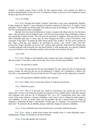 141
religiões só existem porque existe a morte. Se não existisse morte, você contaria nos dedos as
pessoas espiritualizadas na face da Terra, ou religiosas. Porque as pessoas só têm religião por causa
do pavor que elas têm da morte.
Aluno: É verdade.
Prof. Hélio: Ou para fazer algum “negócio” para obter a casa, carro, apartamento, também.
É para escapar do “depois” e para conseguir as benesses materiais do lado de cá. É simples. Vocês
percebem? Volta sempre no mesmo lugar. Não anda por causa do paradigma. E o que a Ressonância
faz? Ela vai diretamente sobre o paradigma.
Quando veio uma moça (cliente) que se coçava e sangrava da cabeça aos pés, isso há anos e
anos, e não encontrou cura em nenhum lugar, e em três conversas comigo estava totalmente curada, a
pele igualzinha à minha, normal. Três conversas de uma hora. E sangrava, tinha que dormir com as
mãos amarradas para não se coçar, mas de noite escapava da corda e coçava novamente. Três
conversas. O que falei? “O Jardim do Éden nunca existiu. Fim. Acabou.” Só isso; estava curada. Só
isso. Pega a carta que está embaixo, do castelinho de cartas, e faz “assim”, retira uma,“tim”
(desmorona). Pega o tijolinho, exclui um “tim”; acabou, tudo resolvido. Tudo resolvido. Porque todo
o mundo ocidental está construído em cima dessa história. E todo mundo aqui, ou a maioria, também
ouviu essa história e está conduzindo a própria vida com base nessa história. Ou não?
Aluno: Sim.
Prof. Hélio: Porque se não entender como é depois que morre, terá pânico e medo. Porém,
não irá se expor. E esse não se expor, trava tudo. Trava o que vai fazer para trabalhar.
Aluno: Por que não se expõe?
Prof. Hélio: Por que não faz? Por que não trabalha? Por que o dono do café no shopping não
passa a vender mil cafés por dia, em vez de quinhentos? E depois, mil e quinhentos, e depois, três
mil cafés, e vai aumentando? Por que ele não faz isso? Por que só dois ou três empresários, crescem?
Aluno: Por que precisa trabalhar também, não é mesmo?
Prof. Hélio: Medo. Isso é o nível mais rasteiro. É medo do crescimento.
Aluno: Medo do sucesso.
Prof. Hélio: Não é? É pior que isso. Medo do concorrente, que mande dar três tiros na
cabeça dele. Ou que vá ao feiticeiro ali, perto da estação de trem e mande matar o indivíduo, porque
está vendendo mais café que ele. É literalmente isto, “nu e cru”. Experimenta fazer, para vocês
verem. Entra numa empresa e começa a trabalhar, e note como é que os colegas da seção reagem a
você trabalhar. N vezes já escutei sobre isto. No primeiro dia que a pessoa entrou os colegas já
chegaram e chamaram de lado e comentaram: “Venha aqui. É o seguinte: você controle-se ou não
dará certo”. No primeiro dia de trabalho, porque o indivíduo chegou e começou a trabalhar.
Aluno: É esse sentimento que toma conta de mim, esse medo, medo das pessoas...
Prof. Hélio: Agora, o medo existe porque não entende como é a outra dimensão, pura e
simplesmente. Porque, se entendesse, já estaria fazendo.
Aluno: É um salto grande, não é mesmo?
 