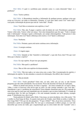 142
Prof. Hélio: E qual é o problema para entender como é a outra dimensão? Qual é o
problema?
Aluno: Teoria e prática.
Prof. Hélio: A Ressonância transfere a informação de qualquer pessoa, qualquer coisa que
exista no Universo, em todas as dimensões. Portanto, se você quer saber como é do “outro lado”,
você pede a informação da pessoa que está do “outro lado”. Pronto.
Aluno: Você fala se comunicar com espíritos, é isso?
Prof. Hélio: Não, não. É pegar o espírito e pôr ele dentro de você. Perceberam a pergunta?
Vamos voltar atrás. Vamos voltar em março. Tem uma transparência que diz aqui: “Tudo é energia
tudo é informação”. Energia é igual a informação, um campo eletromagnético. Toda pessoa é uma
informação. Está claro isso? Qual a diferença entre morto e vivo? Qual é a diferença?
Aluno: Nenhuma.
Prof. Hélio: Portanto, quem está morto continua com a informação.
Aluno: A energia continua.
Aluno: A viagem segue.
Prof. Hélio: Quando se fala “transferir a informação”, o que não ficou claro? Por que você
falou que é chamar o espírito?
Aluno: Eu vejo espírito. Só por isso que perguntei.
Prof. Hélio: Mas qual é o problema?
Aluno: Mas eu lido com espíritos de desencarnados.
Prof. Hélio: Não tem nada a ver uma coisa com a outra. Não é incorporação do espírito; é
informação do espírito. Se não entendeu o conceito de informação, fica difícil, não é mesmo?
Aluno: Mas já entendi.
Prof. Hélio: Vocês percebem? Entra mês, sai mês, entra ano, sai ano, se não fizerem
perguntas que não estão entendendo, fica na mesma. Posso dar duzentas mil horas de explicação.
Ontem eu atendi uma pessoa, ele disse o seguinte – ele estava sentado ali e eu aqui e falou:
“Olha, é como se houvesse uma névoa aqui no meio. Eu não consigo entender o que você fala.”
Entenderam o que é o problema da consciência? Estou falando claramente para ele. Ele responde há
uma coisa aqui no meio que está impedindo que ele entenda o que eu estou explicando. É o estado de
consciência dele. Eu falo em Português, e ele está tentando entender em outro idioma, exemplo
grego. É literalmente isso, não é isso?
Numa palestra foi falado sobre libido. Uma moça, no meio da plateia, vira e fala assim: “Ah
é melhor eu ficar longe de Deus. Se quanto mais perto do Criador, mais libido eu tenho, é melhor eu
ficar longe Dele”? Por que ela não perguntou: “O que é libido?” Não, ela já tirou conclusões. Tirou
conclusões a partir do paradigma dela. Por isso que a comunicação é difícil; porque, se você não
desconfiar que exista um ruído, que a argumentação que eu estou tendo não está “casando” com o
 