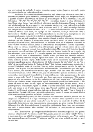 143
que você entende da realidade, é preciso perguntar; porque, senão, chegará a conclusões muito
divergentes daquilo que está sendo explicado.
Por que os físicos não conseguem entender isso aqui, sabendo que informação e energia é a
mesma coisa; sabendo que a informação, quando penetra no Buraco Negro, não desaparece? Pois é;
o que tem na cabeça deles? O que eles acham que é “informação”? É bit de informação. Sabe, em
Informática – “0”, “1”, “0”, “0”, “1”, “1”, “0”, “0” – esse código binário? É bit de informação. É
isso. O que cai no Buraco Negro são bits de informação que não desaparecem. Quando se transfere
seja a informação que for, seja quem for, vivo ou morto, não importa, o que está sendo transferido
daquela pessoa? Informação simbólica, assim, nesse caso, não é “0 - 1”. Isso é um código. O código
que está gravado no campo escalar não é “0” e “1”; é muito mais eficiente que isso. É totalmente
simbólico. Quando vocês veem, um logotipo de uma lanchonete, vocês já sabem tudo sobre a
lanchonete, só olhando o logotipo, certo? Não precisa fazer dez mil palavras de descrição do que tem
para comer ali, quanto custa, etc. Só o símbolo já transferiu toda aquela informação.
É assim que está gravado no vácuo quântico. Quando se pede a informação, vêm somente
símbolos, que vão descendo. É como uma cascata que desce, assim, em cima da cabeça dele
(exemplifica com um aluno), uma cascata que vai descendo, assim, só de símbolos. Assistiram ao
filme “Matrix”? Com as letrinhas, caindo na vertical na tela do computador? É assim, é igualzinho.
Desce assim, vai entrando no cérebro dele e então começa a girar em volta do cérebro até isso virar
neurônio. Porque o que está entrando é no mundo quântico dele. Mas o que entra? Símbolos. Quando
esse símbolo entra, ele vai direto onde está o imprint e tenta limpar o imprint. Só que o imprint está
baseado, nesses casos, em crenças. E a crença faz a pessoa ter o comportamento, a pessoa não “solta”
a crença, ela não muda o comportamento. Portanto a onda que entrou fica rodeando, rodeando,
rodeando, tentando achar uma solução; e pode ficar assim a vida inteira, até que... O problema, em
última instância, é muito simples. Todo mundo deveria ter um crescimento exponencial desde o
primeiro segundo que apertou o botãozinho do CD da Ressonância. Deveria “saltar”. Ou não “cai a
ficha” do que significa a história do “Jardim do Éden”? Está cheio de conceitos nessa história, não é
mesmo? Está cheio, lotado, de conceitos. Tem um jardim, tem um homem que não faz nada. Só
passeia. Come de graça. Não precisava de coisa nenhuma na vida. Tem uma mulher que “bate papo”.
Ele só passeava, mas a mulher estava “batendo papo”, falando. E tem uma cobra, uma serpente, que
vai conversar com ela. E tem o Observador, que está observando o que está acontecendo. Não é a
nossa vida, o tempo inteiro? É uma história. É uma metáfora, mas é algo que acontece no dia a dia
nosso, o tempo todo. Fazer? O homem não quer fazer nada, estava só passeando. “Não estuda;
porque ele acha que, enquanto ele não tiver conhecimento, ele estará sempre bem.” Está implícito na
história que o homem passa a ter problemas a partir do momento que ele tem conhecimento – “Ele
comeu da árvore do bem e do mal. Agora ele tem conhecimento; agora, ele será punido.” Você é
punido por ter o conhecimento. Quem vai estudar se escuta uma história como essa? E por causa
dele, todo mundo já sai devendo quando chega aqui. Ou não? Você tem essa doutrina no mundo
inteiro. E, no Oriente, é a fuga total disso tudo para a dissolução “no nada.” Todo o Oriente é a
negação disso. Em todo o Ocidente é a tragédia, agiu errado é punido. O mundo inteiro está debaixo
disso; uns tentando escapar disso no Oriente: “sumir no nada”.
Vocês percebem que não tem nada afirmativo, não tem nada de realização, não tem nada de
alegria; não tem nada disso. É só fuga e lamentação, não é mesmo? Tanto é que tem no livro: “Livro
das Lamentações”, um dos setenta e dois (livro que faz parte da subdivisão da Bíblia). Só de
lamentação. Como tem que lutar para conseguir o almoço, aquele que gerou esse tipo de raciocínio?
O homem virou lobo do próprio homem. A competição está instalada. Tanto é que, logo em seguida,
um irmão já matou o outro. Não é verdade? Está na história. Já começou com um assassinato,
imediatamente.
Isso – é um imprint – que está profundamente enraizado na mente das pessoas. E há quantos
anos isso está enraizado? No mínimo, quanto? Três, quatro, cinco mil anos, não é verdade? Porque é
o tempo que dizem que a história tem, aproximadamente cinco mil e setecentos anos. Você escutou
isso quantas mil vezes ao longo das “N” vidas que teve? Se você viveu no Ocidente, toda vez você
escutou isso.
 