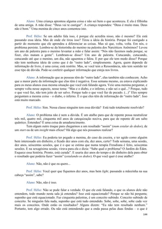 144
Aluno: Uma criança aprontou alguma coisa e não sei bem o que aconteceu. E ela é filhinha
de uma amiga. A mãe disse: “Deus vai te castigar”. A criança respondeu: “Deus é muito mau. Deus
não é bom.” Uma menina de cinco anos comentou isto.
Prof. Hélio: Se um adulto fala isso, é porque ele acredita nisso, não é mesmo? Ele está
passando essa ideia. Mas de onde ele tirou isso? Tirou a ideia da história. Porque foi castigado a
partir do momento que ele aprendeu a diferenciar as coisas. Mas só que, volta, volta. Em nós, o
problema persiste. Lembra-se da historinha do menino na palestra dos Narcóticos Anônimos? Levou
um ano de palestra para o menino levantar a mão e falar assim: “Nós não fazemos nada porque, se
fizer, eles matam a gente”. Lembram-se disso? Um ano de palestra. Cutucando, cutucando,
cutucando até que o menino, um dia, não aguentou e falou. E por que ele tem medo disso? Porque
não tem nenhuma ideia de como que é do “outro lado”, simplesmente. Agora, quem depende de
informação de livro, é uma coisa; está restrito. Mas, se você tem a Ressonância, não tem sentido ter
esse tipo de dúvida. Pode-se conferir qualquer informação que esteja nos livros.
Aluno: A informação que as pessoas têm do “outro lado”, elas também não conhecem. Acho
que a maior parte da informação que elas têm é negativa. Essa semana mesmo, eu estava explicando
para os meus alunos essa mesma situação que você está falando agora. Veio uma menina perguntar, e
sempre volta nesse aspecto, nesse tema: “Mas e o diabo, e o inferno, e não sei o quê...? Porque, tudo
o que você faz, não tem jeito de ser salvo. Porque tudo o que você faz de pecado. (...)” Eles sempre
perguntam a mesma coisa – o diabo, o inferno. É o que eles têm de informação do “outro lado”. Isso
está muito marcado.
Prof. Hélio: Sim. Nessa classe ninguém tem essa dúvida? Está tudo totalmente resolvido?
Aluno: O problema não é nem a dúvida. É um atalho para que de repente possa neutralizar
três mil, quatro mil, cinquenta mil anos de catequização nociva, para que de repente dê um salto
quântico. Entendeu? É uma coisa de amadurecimento.
Tem algum outro truque para chegarmos a um resultado “assim” (num estalar de dedos), de
um start ou de um insight mais eficaz? Há algo que nós possamos realizar?
Prof. Hélio: Eu poderia ter pegado a menina, do caso da coceira, e ter agido como alguém
bem interessado em dinheiro, e ficado dez anos com ela, dez anos, certo? Toda semana, uma sessão,
dez anos, seiscentas sessões, que é o que se estima que numa terapia Freudiana é feito, seiscentas
sessões. E na sexagésima sessão, virava para ela e dizia: “Sabe qual o problema? O Jardim do Éden.
Esquece essa história. Pronto, está curada”. E usaria dez anos do tempo e do dinheiro dela para obter
o resultado que poderia fazer “assim” (estalando os dedos). O que você quer é esse atalho?
Aluno: Não, não é que eu quero...
Prof. Hélio: Você quer que fiquemos dez anos, mas bem light, passando a mãozinha na sua
cabeça “assim”, sabe?
Aluno: Não, não é isso.
Prof. Hélio: Não se pode falar a verdade. O que ele está falando, o que os alunos dele não
entendem, todo mundo nesta sala já entendeu? Isso está equacionado? Porque se não há pergunta;
suponho que está equacionado. Faz cinquenta palestras, é um conceito subindo. Conceito subindo de
conceito. Se ninguém fala nada, suponho que está tudo entendido. Sobe, sobe, sobe, sobe cada vez
mais os conceitos. Onde estão os resultados? Alguns dizem: “Eu não tem resultado nenhum.”
Portanto, tem algo errado. Ou não está entendendo que a onda passa pelas duas fendas – o que é
 