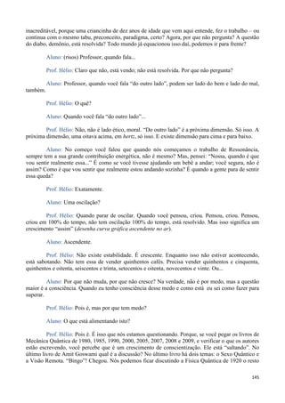145
inacreditável, porque uma criancinha de dez anos de idade que vem aqui entende, fez o trabalho – ou
continua com o mesmo tabu, preconceito, paradigma, certo? Agora, por que não pergunta? A questão
do diabo, demônio, está resolvida? Todo mundo já equacionou isso daí, podemos ir para frente?
Aluno: (risos) Professor, quando fala...
Prof. Hélio: Claro que não, está vendo; não está resolvida. Por que não pergunta?
Aluno: Professor, quando você fala “do outro lado”, podem ser lado do bem e lado do mal,
também.
Prof. Hélio: O quê?
Aluno: Quando você fala “do outro lado”...
Prof. Hélio: Não, não é lado ético, moral. “Do outro lado” é a próxima dimensão. Só isso. A
próxima dimensão, uma oitava acima, em hertz, só isso. E existe dimensão para cima e para baixo.
Aluno: No começo você falou que quando nós começamos o trabalho de Ressonância,
sempre tem a sua grande contribuição energética, não é mesmo? Mas, pensei: “Nossa, quando é que
vou sentir realmente essa...” É como se você tivesse ajudando um bebê a andar; você segura, não é
assim? Como é que vou sentir que realmente estou andando sozinha? É quando a gente para de sentir
essa queda?
Prof. Hélio: Exatamente.
Aluno: Uma oscilação?
Prof. Hélio: Quando parar de oscilar. Quando você pensou, criou. Pensou, criou. Pensou,
criou em 100% do tempo, não tem oscilação 100% do tempo, está resolvido. Mas isso significa um
crescimento “assim” (desenha curva gráfica ascendente no ar).
Aluno: Ascendente.
Prof. Hélio: Não existe estabilidade. É crescente. Enquanto isso não estiver acontecendo,
está sabotando. Não tem essa de vender quinhentos cafés. Precisa vender quinhentos e cinquenta,
quinhentos e oitenta, seiscentos e trinta, setecentos e oitenta, novecentos e vinte. Ou...
Aluno: Por que não muda, por que não cresce? Na verdade, não é por medo, mas a questão
maior é a consciência. Quando eu tenho consciência desse medo e como está eu sei como fazer para
superar.
Prof. Hélio: Pois é, mas por que tem medo?
Aluno: O que está alimentando isto?
Prof. Hélio: Pois é. É isso que nós estamos questionando. Porque, se você pegar os livros de
Mecânica Quântica de 1980, 1985, 1990, 2000, 2005, 2007, 2008 e 2009, e verificar o que os autores
estão escrevendo, você percebe que é um crescimento de conscientização. Ele está “saltando”. No
último livro de Amit Goswami qual é a discussão? No último livro há dois temas: o Sexo Quântico e
a Visão Remota. “Bingo”! Chegou. Nós podemos ficar discutindo a Física Quântica de 1920 o resto
 