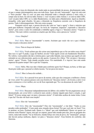 148
Mas a troca de dimensão não muda nada na personalidade da pessoa, absolutamente nada,
só que o campo eletromagnético atua com toda força. Aqui, ele está “mascarado”. Aqui ele está com
o “freio puxado”. Mas se você vai para uma dimensão onde a vibração atômica é mais veloz, o
campo atua na hora. Se está na rádio Antena 1, você vai para a rádio Antena 1; se está na rádio CBN,
você vai para rádio CBN; se é a rádio Bandeirantes, vai rádio para a Bandeirantes. Igual ao chumbo;
mergulha, volta igual chumbo. Irá para a dimensão na frequência coerente com a frequência da
pessoa. Tudo é eletromagnetismo. Não tem como escapar.
Enquanto estiver aqui, a pessoa deveria dar valor ao “aqui e agora” e fazer o máximo que
pode para melhorar. Enquanto está aqui. Ao invés de “empurrar, empurrar”, esperando o “descanso
eterno”, pois como o outro foi condenado a trabalhar agora a fuga é o “descanso eterno.” Vejam os
velórios. Vão num velório e assistam as orações que são feitas, com a pessoa no “caixão”.
Aluno: Orações?
Prof. Hélio: Para se “encomendar” o morto. Assistam que vocês vão ver o que é falado:
“Que vá para o descanso eterno”.
Aluno: Para os braços do Senhor.
Prof. Hélio: Vocês acham que são coisas sem importância que se faz em todos esses rituais?
Que isso é o quê? É piada, é jogo de futebol, novela? Tudo aquilo existe um fundamento filosófico.
No velório, vocês podem não dar a mínima para o quê estão falando, mas acontece que aquilo ali está
entrando no seu subconsciente, queira ou não queira. A pessoa foi e falou: “Ele vai para o ‘descanso
eterno’, agora.” Pronto. Todo mundo acredita nisso. Vai martelando. É o imprint. Isso está sendo
impresso há quanto tempo? Daí o quê faz? Empurra.
Aluno: Hélio. Mas isso não é falado para confortar quem fica? Porque, na hora, se falar que
ficará pior então que o pessoal se rebela mesmo. Vai ter pavor de morrer.
Aluno2: Mas é a busca da verdade...
Prof. Hélio: Se o pessoal tiver pavor de morrer, acho que eles começam a melhorar a forma
de viver, certo? Se a pessoa parasse com essa história do “descanso eterno”, ele levaria a sério viver
aqui e começava a viver melhor, em vez de ficar esperando que “Eu vou descansar do outro lado”.
Aluno: Maya.
Prof. Hélio: Descansar independentemente de débito e do crédito? Se nós pegássemos um já
desencarnado, um serial killer e colocá-lo num caixão e chamar alguém para fazer a oração, o quê
falará? “O nosso amigo aqui vai para o descanso eterno”. O indivíduo acabou de matar trinta. Como
é que faz? Ou não vão fazer essa oração?
Aluno: Eles vão “encomendar”.
Prof. Hélio: Eles vão “encomendar”! Eles vão “encomendar”, e vão falar: “Todos os seus
pecados estão perdoados”. Como pode uma situação dessa forma? Por que você não vai fazer? Vai-
se perdoar, na hora. Perdoará tudo. Quem é o “idiota” que está trabalhando? Quem vai querer ser
honesto neste Planeta? Agora, tem que ser esperto; passa todo mundo para trás, pisa na garganta dos
outros, mata todo mundo. Vai ao feiticeiro, manda feitiço em cima do povo, faz “amarração”; porque
não haverá justiça nenhuma, depois vai para o “descanso eterno”. Essa história de confortar, não
funciona.
 