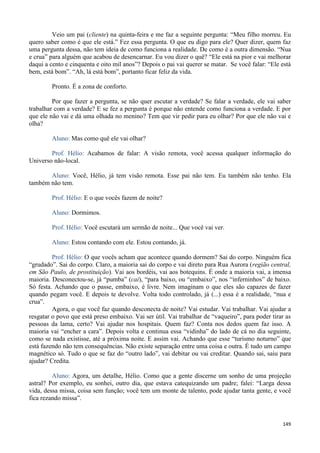 149
Veio um pai (cliente) na quinta-feira e me faz a seguinte pergunta: “Meu filho morreu. Eu
quero saber como é que ele está.” Fez essa pergunta. O que eu digo para ele? Quer dizer, quem faz
uma pergunta dessa, não tem ideia de como funciona a realidade. De como é a outra dimensão. “Nua
e crua” para alguém que acabou de desencarnar. Eu vou dizer o quê? “Ele está na pior e vai melhorar
daqui a cento e cinquenta e oito mil anos”? Depois o pai vai querer se matar. Se você falar: “Ele está
bem, está bom”. “Ah, lá está bom”, portanto ficar feliz da vida.
Pronto. É a zona de conforto.
Por que fazer a pergunta, se não quer escutar a verdade? Se falar a verdade, ele vai saber
trabalhar com a verdade? E se fez a pergunta é porque não entende como funciona a verdade. E por
que ele não vai e dá uma olhada no menino? Tem que vir pedir para eu olhar? Por que ele não vai e
olha?
Aluno: Mas como quê ele vai olhar?
Prof. Hélio: Acabamos de falar: A visão remota, você acessa qualquer informação do
Universo não-local.
Aluno: Você, Hélio, já tem visão remota. Esse pai não tem. Eu também não tenho. Ela
também não tem.
Prof. Hélio: E o que vocês fazem de noite?
Aluno: Dormimos.
Prof. Hélio: Você escutará um sermão de noite... Que você vai ver.
Aluno: Estou contando com ele. Estou contando, já.
Prof. Hélio: O que vocês acham que acontece quando dormem? Sai do corpo. Ninguém fica
“grudado”. Sai do corpo. Claro, a maioria sai do corpo e vai direto para Rua Aurora (região central,
em São Paulo, de prostituição). Vai aos bordéis, vai aos botequins. É onde a maioria vai, a imensa
maioria. Desconectou-se, já “pumba” (cai), “para baixo, ou “embaixo”, nos “inferninhos” de baixo.
Só festa. Achando que o passe, embaixo, é livre. Nem imaginam o que eles são capazes de fazer
quando pegam você. E depois te devolve. Volta todo controlado, já (...) essa é a realidade, “nua e
crua”.
Agora, o que você faz quando desconecta de noite? Vai estudar. Vai trabalhar. Vai ajudar a
resgatar o povo que está preso embaixo. Vai ser útil. Vai trabalhar de “vaqueiro”, para poder tirar as
pessoas da lama, certo? Vai ajudar nos hospitais. Quem faz? Conta nos dedos quem faz isso. A
maioria vai “encher a cara”. Depois volta e continua essa “vidinha” do lado de cá no dia seguinte,
como se nada existisse, até a próxima noite. E assim vai. Achando que esse “turismo noturno” que
está fazendo não tem consequências. Não existe separação entre uma coisa e outra. É tudo um campo
magnético só. Tudo o que se faz do “outro lado”, vai debitar ou vai creditar. Quando sai, saiu para
ajudar? Credita.
Aluno: Agora, um detalhe, Hélio. Como que a gente discerne um sonho de uma projeção
astral? Por exemplo, eu sonhei, outro dia, que estava catequizando um padre; falei: “Larga dessa
vida, dessa missa, coisa sem função; você tem um monte de talento, pode ajudar tanta gente, e você
fica rezando missa”.
 