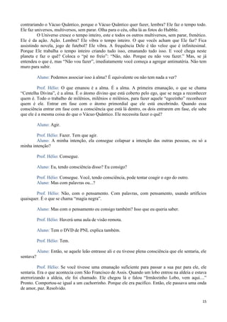 15
contrariando o Vácuo Quântico, porque o Vácuo Quântico quer fazer, lembra? Ele faz o tempo todo.
Ele faz universos, multiversos, sem parar. Olha para o céu, olha lá as fotos do Hubble.
O Universo cresce o tempo inteiro, este e todos os outros multiversos, sem parar, frenético.
Ele é da ação. Ação. Lembra? Ele vibra o tempo inteiro. O que vocês acham que Ele faz? Fica
assistindo novela, jogo de futebol? Ele vibra. A frequência Dele é tão veloz que é infinitesimal.
Porque Ele trabalha o tempo inteiro criando tudo isso, emanando tudo isso. E você chega neste
planeta e faz o quê? Coloca o “pé no freio”: “Não, não. Porque eu não vou fazer.” Mas, se já
entendeu o que é, mas “Não vou fazer”, imediatamente você começa a agregar antimatéria. Não tem
muro para subir.
Aluno: Podemos associar isso à alma? É equivalente ou não tem nada a ver?
Prof. Hélio: O que emanou é a alma. É a alma. A primeira emanação, o que se chama
“Centelha Divina”, é a alma. É o átomo divino que está coberto pelo ego, que se nega a reconhecer
quem é. Todo o trabalho de milênios, milênios e milênios, para fazer aquele “egozinho” reconhecer
quem é ele. Entrar em fase com o átomo primordial que ele está encobrindo. Quando essa
consciência entrar em fase com a consciência que está lá dentro, os dois entrarem em fase, ele sabe
que ele é a mesma coisa do que o Vácuo Quântico. Ele necessita fazer o quê?
Aluno: Agir.
Prof. Hélio: Fazer. Tem que agir.
Aluno: A minha intenção, ela consegue colapsar a intenção das outras pessoas, ou só a
minha intenção?
Prof. Hélio: Consegue.
Aluno: Eu, tendo consciência disso? Eu consigo?
Prof. Hélio: Consegue. Você, tendo consciência, pode tentar coagir o ego do outro.
Aluno: Mas com palavras ou...?
Prof. Hélio: Não, com o pensamento. Com palavras, com pensamento, usando artifícios
quaisquer. É o que se chama “magia negra”.
Aluno: Mas com o pensamento eu consigo também? Isso que eu queria saber.
Prof. Hélio: Haverá uma aula de visão remota.
Aluno: Tem o DVD de PNL explica também.
Prof. Hélio: Tem.
Aluno: Então, se aquele leão entrasse ali e eu tivesse plena consciência que ele sentaria, ele
sentava?
Prof. Hélio: Se você tivesse uma emanação suficiente para passar a sua paz para ele, ele
sentaria. Era o que acontecia com São Francisco de Assis. Quando um lobo entrou na aldeia e estava
aterrorizando a aldeia, ele foi chamado. Ele chegou lá e falou “Irmãozinho Lobo, vem aqui....”
Pronto. Comportou-se igual a um cachorrinho. Porque ele era pacífico. Então, ele passava uma onda
de amor, paz. Resolvido.
 