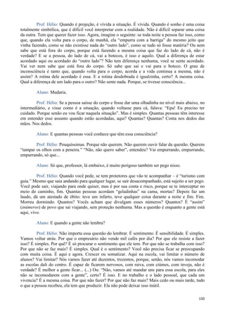 150
Prof. Hélio: Quando é projeção, é vívida a situação. É vívida. Quando é sonho é uma coisa
totalmente simbólica, que é difícil você interpretar com a realidade. Não é difícil separar uma coisa
da outra. Tem que querer fazer isso. Agora, imagine o seguinte: se toda noite a pessoa faz isso, como
que, quando ela volta para o corpo, de manhã, ela “empurra com a barriga” do mesmo jeito que
vinha fazendo, como se não existisse nada do “outro lado”, como se tudo só fosse matéria? Ou nem
sabe que está fora do corpo, porque está fazendo a mesma coisa que faz do lado de cá, não é
verdade? E se a pessoa, do lado de cá, vai a botecos, é isso e aquilo. Qual a diferença de estar
acordado aqui ou acordado do “outro lado”? Não tem diferença nenhuma, você se sente acordado.
Vai ver nem sabe que está fora do corpo. Só sabe que sai e vai para o boteco. O grau de
inconsciência é tanto que, quando volta para o corpo, acorda e a vida continua a mesma, não é
assim? A rotina dele acordado é essa. E a rotina desdobrada é igualzinha, certo? A mesma coisa.
Qual a diferença de um lado para o outro? Não sente nada. Porque, se tivesse consciência...
Aluno: Mudaria.
Prof. Hélio: Se a pessoa saísse do corpo e fosse dar uma olhadinha no nível mais abaixo, no
intermediário, e visse como é a situação, quando voltasse para cá, falava: “Epa! Eu preciso ter
cuidado. Porque senão eu vou ficar naquela situação”. Mas é simples. Quantas pessoas têm interesse
em entender esse assunto quando estão acordadas, aqui? Quantas? Quantas? Conta nos dedos das
mãos. Nos dedos.
Aluno: E quantas pessoas você conhece que têm essa consciência?
Prof. Hélio: Pouquíssimas. Porque não querem. Não querem ouvir falar da questão. Querem
“tampar os olhos com a peneira.” “Não, não quero saber”, entendeu? Vai empurrando, empurrando,
empurrando, só que...
Aluno: Só que, professor, lá embaixo, é muito perigoso também ser pego nisso.
Prof. Hélio: Quando você pede, se tem protetores que vão te acompanhar – é “turismo com
guia.” Mesmo que saia andando para qualquer lugar, se sair desacompanhado, está sujeito a ser pego.
Você pode sair, viajando para onde quiser, mas é por sua conta e risco, porque se te interceptar no
meio do caminho, fim. Quantas pessoas acordam “geladinhas” na cama, mortas? Depois faz um
laudo, dá um atestado de óbito: teve um infarto, teve qualquer coisa durante a noite e fim. Fim.
Morreu dormindo. Quantos? Vocês acham que divulgam esses números? Quantos? É “assim”
(inúmeros) de povo que sai viajando, sem proteção nenhuma. Mas a questão é enquanto a gente está
aqui, vivo.
Aluno: E quando a gente não lembra?
Prof. Hélio: Não importa essa questão do lembrar. É sentimento. É sensibilidade. É simples.
Vamos voltar atrás. Por que o empresário não vende mil cafés por dia? Por que ele resiste a fazer
isso? É simples. Por quê? É só procurar o sentimento que ele tem. Por que não se trabalha com isso?
Por que não se faz mais? É simples. Qual é o sentimento? Você não precisa ficar se preocupando
com muita coisa. É aqui e agora. Crescer ou somatizar. Aqui na escola, vai limitar o número de
alunos? Vai limitar? Nós vamos fazer até duzentos, trezentos, porque, senão, nós vamos incomodar
as escolas dali do centro. É capaz de ficarem nervosos, com raiva, com ciúmes, com inveja, não é
verdade? É melhor a gente ficar... (...) Ou: “Não, vamos até mandar uns para essa escola, para eles
não se incomodarem com a gente”, certo? É isso. E no trabalho e o lado pessoal, que cada um
vivencia? É a mesma coisa. Por que não fazer? Por que não faz mais? Mais cedo ou mais tarde, tudo
o que a pessoa recebeu, ela tem que produzir. Ela não pode deixar isso inútil.
 