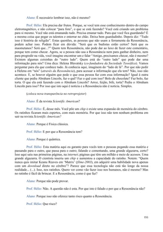 151
Aluno: É necessário lembrar isso, não é mesmo?
Prof. Hélio: Ela precisa dar frutos. Porque, se você tem esse conhecimento dentro do campo
eletromagnético, e não colocar “para fora”, o que se está fazendo? Você está criando um problema
para si mesmo. Você não está emanando tudo. Precisa emanar tudo. Para que você fica guardando? É
a mesma coisa que pegar os talentos e enterrar no chão. Deixa bem guardadinho. Depois diz: “Tudo
isso é história de religião”. Estas questões, as pessoas que não usam a ferramenta da Ressonância,
podem achar isso. Podem ficar em dúvida: “Será que os budistas estão certos? Será que os
maometanos? Será que...?” Quem tem Ressonância, não pode dar ao luxo de fazer este comentário,
porque tem como checar. Agora, se a pessoa não usa a Ressonância nem para ganhar dinheiro, nem
para progredir na vida, você imagine encontrar um e falar “Amigo, precisamos checar, não é mesmo?
Existem algumas coisinhas do “outro lado”. Quem está do “outro lado” que pode dar uma
informação para nós? Uma dica: Helena Blavatsky (co-fundadora da Sociedade Teosófica). Vamos
perguntar para ela que conhece tudo. Já conhecia aqui, imaginem do “lado de lá”. Por que não pedir
a Helena em “nós” (através da Ressonância), para acessar a informação que ela tem? Não, isso não
acontece. E, se houver alguém que pede o que essa pessoa faz com essa informação? Igual à outra
cliente que pediu Abraham Lincoln, faz o quê? Faz o quê com isso? Bolo de chocolate? Faz bolo, faz
torta. O que ela está fazendo com o Abraham Lincoln? Arroz, feijão, bife, torta? Pediu o Abraham
Lincoln para isso? Por isso que isto aqui é notícia e a Ressonância não é notícia. Simples.
(coloca nova transparência no retroprojetor)
Aluno: É da revista Scientific American?
Prof. Hélio: É, desse mês. Você põe um chip e existe uma expansão de memória do cérebro.
Os ratinhos ficaram mais espertos, com mais memória. Por que isso não tem nenhum problema em
sair na revista Scientific American?
Aluno: Porque é Física clássica.
Prof. Hélio: E por que a Ressonância tem?
Aluno: Porque é quântica.
Prof. Hélio: Esta matéria aqui eu garanto para vocês tem n pessoas pegando essa matéria e
passando para o outro, que passa para o outro; falando e comentando, uma grande algazarra, certo?
Isso aqui saiu nas primeiras páginas, na internet; páginas que têm um milhão e meio de acessos. Uma
grande algazarra. O cientista inseriu um chip e aumentou a capacidade do ratinho. Notem: “Quem
nunca quis imitar Keanu Reaves em ‘Matrix’ (filme-2003), em adquirir uma habilidade nova apenas
com um download direto no cérebro”? Parece que essa tecnologia não está tão longe da nossa
realidade... (...). Isso, nos ratinhos. Quero ver como vão fazer isso nos humanos, não é mesmo? Mas
no ratinho é fácil de brincar. E a Ressonância, como é que faz?
Aluno: Porque não pode provar.
Prof. Hélio: Não. A questão não é esta. Por que isto é falado e por que a Ressonância não?
Aluno: Porque isso não oferece tanto risco quanto a Ressonância.
Prof. Hélio: Que risco?
 