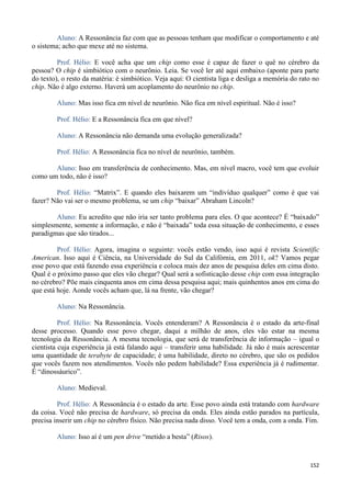 152
Aluno: A Ressonância faz com que as pessoas tenham que modificar o comportamento e até
o sistema; acho que mexe até no sistema.
Prof. Hélio: E você acha que um chip como esse é capaz de fazer o quê no cérebro da
pessoa? O chip é simbiótico com o neurônio. Leia. Se você ler até aqui embaixo (aponte para parte
do texto), o resto da matéria: é simbiótico. Veja aqui: O cientista liga e desliga a memória do rato no
chip. Não é algo externo. Haverá um acoplamento do neurônio no chip.
Aluno: Mas isso fica em nível de neurônio. Não fica em nível espiritual. Não é isso?
Prof. Hélio: E a Ressonância fica em que nível?
Aluno: A Ressonância não demanda uma evolução generalizada?
Prof. Hélio: A Ressonância fica no nível de neurônio, também.
Aluno: Isso em transferência de conhecimento. Mas, em nível macro, você tem que evoluir
como um todo, não é isso?
Prof. Hélio: “Matrix”. E quando eles baixarem um “indivíduo qualquer” como é que vai
fazer? Não vai ser o mesmo problema, se um chip “baixar” Abraham Lincoln?
Aluno: Eu acredito que não iria ser tanto problema para eles. O que acontece? É “baixado”
simplesmente, somente a informação, e não é “baixada” toda essa situação de conhecimento, e esses
paradigmas que são tirados...
Prof. Hélio: Agora, imagina o seguinte: vocês estão vendo, isso aqui é revista Scientific
American. Isso aqui é Ciência, na Universidade do Sul da Califórnia, em 2011, ok? Vamos pegar
esse povo que está fazendo essa experiência e coloca mais dez anos de pesquisa deles em cima disto.
Qual é o próximo passo que eles vão chegar? Qual será a sofisticação desse chip com essa integração
no cérebro? Põe mais cinquenta anos em cima dessa pesquisa aqui; mais quinhentos anos em cima do
que está hoje. Aonde vocês acham que, lá na frente, vão chegar?
Aluno: Na Ressonância.
Prof. Hélio: Na Ressonância. Vocês entenderam? A Ressonância é o estado da arte-final
desse processo. Quando esse povo chegar, daqui a milhão de anos, eles vão estar na mesma
tecnologia da Ressonância. A mesma tecnologia, que será de transferência de informação – igual o
cientista cuja experiência já está falando aqui – transferir uma habilidade. Já não é mais acrescentar
uma quantidade de terabyte de capacidade; é uma habilidade, direto no cérebro, que são os pedidos
que vocês fazem nos atendimentos. Vocês não pedem habilidade? Essa experiência já é rudimentar.
É “dinossáurico”.
Aluno: Medieval.
Prof. Hélio: A Ressonância é o estado da arte. Esse povo ainda está tratando com hardware
da coisa. Você não precisa de hardware, só precisa da onda. Eles ainda estão parados na partícula,
precisa inserir um chip no cérebro físico. Não precisa nada disso. Você tem a onda, com a onda. Fim.
Aluno: Isso aí é um pen drive “metido a besta” (Risos).
 