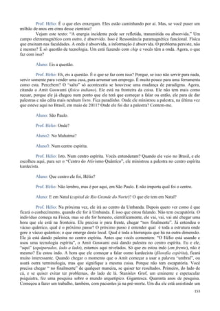 153
Prof. Hélio: É o que eles enxergam. Eles estão caminhando por aí. Mas, se você puser um
milhão de anos em cima desse cientista?
Vejam este texto: “A energia incidente pode ser refletida, transmitida ou absorvida.” Um
campo eletromagnético com outro, é absorvido. Isso é Ressonância paramagnética funcional. Física
que ensinam nas faculdades. A onda é absorvida, a informação é absorvida. O problema persiste, não
é mesmo? É só questão de tecnologia. Um está fazendo com chip e vocês têm a onda. Agora, o que
faz com isso?
Aluno: Eis a questão.
Prof. Hélio: Eh, eis a questão. É o que se faz com isso? Porque, se isso não servir para nada,
servir somente para vender uma casa, para arrumar um emprego. É muito pouco para uma ferramenta
como esta. Percebem? O “salto” só aconteceria se houvesse uma mudança de paradigma. Agora,
citando o Amit Goswami (físico indiano). Ele está na fronteira da coisa. Ele não tem mais como
recuar, porque ele já chegou num ponto que ele terá que começar a falar ou então, ele para de dar
palestras e não edita mais nenhum livro. Fica paradinho. Onde ele ministrou a palestra, na última vez
que esteve aqui no Brasil, em maio de 2011? Onde ele foi dar a palestra? Contem-me.
Aluno: São Paulo.
Prof. Hélio: Onde?
Aluno2: No Mahatma?
Aluno3: Num centro espírita.
Prof. Hélio: Isto. Num centro espírita. Vocês entenderam? Quando ele veio no Brasil, e ele
escolheu aqui, para ser o “Centro do Ativismo Quântico”, ele ministrou a palestra no centro espírita
kardecista.
Aluno: Que centro ele foi, Hélio?
Prof. Hélio: Não lembro, mas é por aqui, em São Paulo. E não importa qual foi o centro.
Aluno: E em Natal (capital de Rio Grande do Norte)? O que ele tem em Natal?
Prof. Hélio: Na próxima vez, ele irá ao centro da Umbanda. Depois quero ver como é que
ficará o conhecimento, quando ele for à Umbanda. É isso que estou falando. Não tem escapatória. O
indivíduo começa na Física, mas se ele for honesto, cientificamente, ele vai, vai, vai até chegar uma
hora que ele está na fronteira. Ele precisa ir para frente, chegar “nos finalmente”. Já entendeu o
vácuo quântico, qual é o próximo passo? O próximo passo é entender qual é toda a estrutura onde
gere o vácuo quântico; o que emerge deste local. Qual é toda a hierarquia que há na outra dimensão.
Ele já está dando palestra no centro espírita. Antes que vocês comentem: “O Hélio está usando e
usou uma tecnologia espírita”, o Amit Goswami está dando palestra no centro espírita. Eu e ele,
“aqui” (equiparados, lado a lado), estamos aqui nivelados. Só que eu estou indo (em frente), não é
mesmo? Eu estou indo. A hora que ele começar a falar como kardecista (filosofia espírita), ficará
muito interessante. Quando chegar o momento que o Amit começar a usar a palavra “umbral”, ou
usará outra terminologia, mas que signifique a mesma coisa. Porque não tem escapatória. Você
precisa chegar “ no finalmente” de qualquer maneira, se quiser ter resultados. Primeiro, do lado de
cá, e se quiser evitar ter problemas, do lado de lá. Stanislav Grof, um eminente e espetacular
psiquiatra, fez uma pesquisa sobre o mundo arquetípico. Gigantesca. Quarenta anos de pesquisa.
Começou a fazer um trabalho, também, com pacientes já na pré-morte. Um dia ele está assistindo um
 