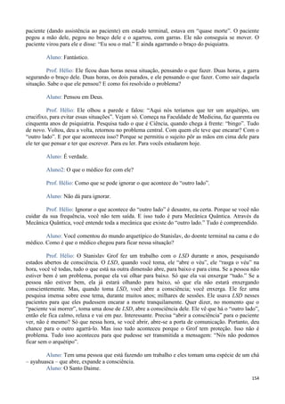 154
paciente (dando assistência ao paciente) em estado terminal, estava em “quase morte”. O paciente
pegou a mão dele, pegou no braço dele e o agarrou, com garras. Ele não conseguia se mover. O
paciente virou para ele e disse: “Eu sou o mal.” E ainda agarrando o braço do psiquiatra.
Aluno: Fantástico.
Prof. Hélio: Ele ficou duas horas nessa situação, pensando o que fazer. Duas horas, a garra
segurando o braço dele. Duas horas, os dois parados, e ele pensando o que fazer. Como sair daquela
situação. Sabe o que ele pensou? E como foi resolvido o problema?
Aluno: Pensou em Deus.
Prof. Hélio: Ele olhou a parede e falou: “Aqui nós teríamos que ter um arquétipo, um
crucifixo, para evitar essas situações”. Vejam só. Começa na Faculdade de Medicina, faz quarenta ou
cinquenta anos de psiquiatria. Pesquisa tudo o que é Ciência, quando chega à frente: “bingo”. Tudo
de novo. Voltou, deu a volta, retornou no problema central. Com quem ele teve que encarar? Com o
“outro lado”. E por que aconteceu isso? Porque se permitiu o sujeito pôr as mãos em cima dele para
ele ter que pensar e ter que escrever. Para eu ler. Para vocês estudarem hoje.
Aluno: É verdade.
Aluno2: O que o médico fez com ele?
Prof. Hélio: Como que se pode ignorar o que acontece do “outro lado”.
Aluno: Não dá para ignorar.
Prof. Hélio: Ignorar o que acontece do “outro lado” é desastre, na certa. Porque se você não
cuidar da sua frequência, você não tem saída. E isso tudo é pura Mecânica Quântica. Através da
Mecânica Quântica, você entende toda a mecânica que existe do “outro lado.” Tudo é compreendido.
Aluno: Você comentou do mundo arquetípico do Stanislav, do doente terminal na cama e do
médico. Como é que o médico chegou para ficar nessa situação?
Prof. Hélio: O Stanislav Grof fez um trabalho com o LSD durante n anos, pesquisando
estados abertos de consciência. O LSD, quando você toma, ele “abre o véu”, ele “rasga o véu” na
hora, você vê todas, tudo o que está na outra dimensão abre, para baixo e para cima. Se a pessoa não
estiver bem é um problema, porque ela vai olhar para baixo. Só que ela vai enxergar “tudo.” Se a
pessoa não estiver bem, ela já estará olhando para baixo, só que ela não estará enxergando
conscientemente. Mas, quando toma LSD, você abre a consciência; você enxerga. Ele fez uma
pesquisa imensa sobre esse tema, durante muitos anos; milhares de sessões. Ele usava LSD nesses
pacientes para que eles pudessem encarar a morte tranquilamente. Quer dizer, no momento que o
“paciente vai morrer”, toma uma dose de LSD, abre a consciência dele. Ele vê que há o “outro lado”,
então ele fica calmo, relaxa e vai em paz. Interessante. Precisa “abrir a consciência” para o paciente
ver, não é mesmo? Só que nessa hora, se você abrir, abre-se a porta de comunicação. Portanto, deu
chance para o outro agarrá-lo. Mas isso tudo aconteceu porque o Grof tem proteção. Isso não é
problema. Tudo isso aconteceu para que pudesse ser transmitida a mensagem: “Nós não podemos
ficar sem o arquétipo”.
Aluno: Tem uma pessoa que está fazendo um trabalho e eles tomam uma espécie de um chá
– ayahuasca – que abre, expande a consciência.
Aluno: O Santo Daime.
 