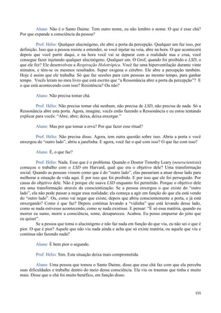 155
Aluno: Não é o Santo Daime. Tem outro nome, eu não lembro o nome. O que é esse chá?
Por que expande a consciência da pessoa?
Prof. Hélio: Qualquer alucinógeno, ele abre a porta da percepção. Qualquer um faz isso, por
definição. Isso que a pessoa resiste a entender, se você injetar na veia, abre na hora. O que acontecerá
depois que você partir daqui, e na hora você vai se deparar com a realidade nua e crua, você
consegue fazer injetando qualquer alucinógeno. Qualquer um. O Grof, quando foi proibido o LSD, o
que ele fez? Ele desenvolveu a Respiração Holotrópica. Você faz uma hiperventilação durante vinte
minutos, e têm-se os mesmos resultados. Super oxigena o cérebro. Ele abre a percepção também.
Hoje é assim que ele trabalha. Só que faz sessões para cem pessoas ao mesmo tempo, para ganhar
tempo. Vocês leram no meu livro que está escrito que “a Ressonância abre a porta da percepção”? E
o que está acontecendo com isso? Resistência? Ou não?
Aluno: Não precisa tomar chá.
Prof. Hélio: Não precisa tomar chá nenhum, não precisa de LSD, não precisa de nada. Só a
Ressonância abre esta porta. Agora, imagine, vocês estão fazendo a Ressonância e eu estou tentando
explicar para vocês: “Abre, abre; deixa, deixa enxergar.”
Aluno: Mas por que tomar a erva? Por que fazer esse ritual?
Prof. Hélio: Não precisa disso. Agora, tem outra questão sobre isso. Abriu a porta e você
enxergou do “outro lado”, abriu a janelinha. E agora, você faz o quê com isso? O que faz com isso?
Aluno: É, o que faz?
Prof. Hélio: Nada. Esse que é o problema. Quando o Doutor Timothy Leary (neurocientista)
começou o trabalho com o LSD em Harvard, qual que era o objetivo dele? Uma transformação
social. Quando as pessoas vissem como que é do “outro lado”, elas passariam a atuar desse lado para
melhorar a situação de vida aqui. É por isso que foi proibido. E por isso que ele foi perseguido. Por
causa do objetivo dele. Não é porque ele usava LSD enquanto foi permitido. Porque o objetivo dele
era uma transformação através da conscientização. Se a pessoa enxergou o que existe do “outro
lado”, ela não pode passar a negar essa realidade; ela começa a agir em função do que ela está vendo
do “outro lado”. Ou, como vai negar que existe, depois que abriu conscientemente a porta, e já está
enxergando? Como é que faz? Depois continua levando a “vidinha” que está levando desse lado,
como se nada estivesse acontecendo, como se nada existisse. E pensar: “É só essa matéria, quando eu
morrer eu sumo, morre a consciência, some, desapareceu. Acabou. Eu posso empurrar do jeito que
eu quiser”.
Se a pessoa que toma o alucinógeno e não faz nada em função do que viu, eu não sei o que é
pior. O que é pior? Aquele que não viu nada ainda e acha que só existe matéria, ou aquele que viu e
continua não fazendo nada?
Aluno: É bem pior o segundo.
Prof. Hélio: Sim. Esta situação deixa mais comprometida.
Aluno: Uma pessoa que tomou o Santo Daime, disse que esse chá faz com que ela perceba
suas dificuldades e trabalhe dentro do meio dessa consciência. Ela viu os traumas que tinha e muito
mais. Disse que o chá foi muito benéfico, em função disso.
 