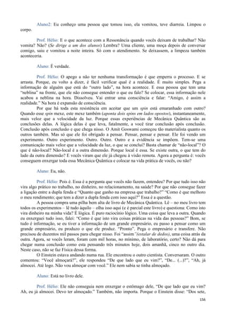 156
Aluno2: Eu conheço uma pessoa que tomou isso, ela vomitou, teve diarreia. Limpou o
corpo.
Prof. Hélio: E o que acontece com a Ressonância quando vocês deixam de trabalhar? Não
vomita? Não? (Se dirige a um dos alunos) Lembra? Uma cliente, uma moça depois de conversar
comigo, saiu e vomitou a noite inteira. Só com o atendimento. Se deixassem, a limpeza também
aconteceria.
Aluno: É verdade.
Prof. Hélio: O apego a não ter nenhuma transformação é que emperra o processo. E se
arrasta. Porque, eu volto a dizer, é fácil verificar qual é a realidade. É muito simples. Pega a
informação de alguém que está do “outro lado”, na hora acontece. E essa pessoa que tem uma
“neblina” na frente, que ele não consegue entender o que eu falo? Se colocar, essa informação nele
acabou a neblina na hora. Dissolveu. Vai entrar uma consciência e falar: “Amigo, é assim a
realidade.” Na hora é expansão de consciência.
Por que há toda esta resistência em aceitar que um spin está emaranhado com outro?
Quando esse spin mexe, este mexe também (aponta dois spins em lados opostos), instantaneamente,
mais veloz que a velocidade da luz. Porque essas experiências de Mecânica Quântica são as
conclusões delas. A lógica delas é que leva, fatalmente, a você tirar conclusão após conclusão.
Conclusão após conclusão e que chega nisso. O Amit Goswami começou tão materialista quanto os
outros também. Mas só que ele foi obrigado a pensar. Pensar, pensar e pensar. Ele foi vendo um
experimento. Outro experimento. Outro. Outro. Outro e a evidência se impõem. Tem-se uma
comunicação mais veloz que a velocidade da luz, o que se conclui? Basta chamar de “não-local”? O
que é não-local? Não-local é a outra dimensão. Porque local é essa. Se existe outra, o que tem do
lado da outra dimensão? E vocês viram que ele já chegou à visão remota. Agora a pergunta é: vocês
conseguem enxergar toda essa Mecânica Quântica e colocar na vida prática de vocês, ou não?
Aluno: Eu, não.
Prof. Hélio: Pois é. Essa é a pergunta que vocês não fazem, entendeu? Por que tudo isso não
vira algo prático no trabalho, no dinheiro, no relacionamento, na saúde? Por que não consegue fazer
a ligação entre a dupla fenda e “Quanto que ganho na empresa que trabalho?” “Como é que melhoro
o meu rendimento; que tem a dizer a dupla fenda com isso aqui?” Essa é a questão.
A pessoa compra uma pilha bem alta de livro de Mecânica Quântica. Lê – no meu livro tem
todos os experimentos – lê tudo àquilo – olha isso aqui (e é parcial este livro) e questiona: Como isto
vira dinheiro na minha vida? É lógica. É puro raciocínio lógico. Uma coisa que leva a outra. Quando
eu enxerguei tudo isso, falei: “Como é que isto vira coisas práticas na vida das pessoas?” Bom, se
tudo é informação, se eu tiver a informação de um grande empresário, eu passo a pensar como um
grande empresário, eu produzo o que ele produz. “Pronto”. Pega o empresário e transfere. Não
precisou de duzentos mil passos para chegar nisso. Foi “assim”(estalar de dedos), uma coisa atrás da
outra. Agora, se vocês leram, foram cem mil horas, no mínimo, de laboratório, certo? Não dá para
chegar numa conclusão como esta pensando três minutos hoje, dois amanhã, cinco no outro dia.
Neste caso, não se faz Física dessa forma.
O Einstein estava andando numa rua. Ele encontrou o outro cientista. Conversaram. O outro
comentou: “Você almoçará?”, ele respondeu “De que lado que eu vim?”, “De... (...)?”, “Ah, já
almocei. Até logo. Não vou almoçar com você.” Ele nem sabia se tinha almoçado.
Aluno: Está no livro dele.
Prof. Hélio: Ele não conseguia nem enxergar o estômago dele, “De que lado que eu vim?
Ah, eu já almocei. Devo ter almoçado.” Também, não importa. Porque o Einstein disse: “Dos sete,
 
