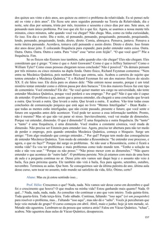 157
dos quinze aos vinte e dois anos, aos quinze eu entrevi o problema da relatividade. Eu só pensei nele
até os vinte e dois anos”. Ele ficou sete anos seguidos pensando na Teoria da Relatividade, dia e
noite, sete dias por semana, trinta por mês, trezentos e sessenta e cinco dias por ano. Sete anos, só
pensando num único problema. Por isso que ele fez o que fez. Agora, se usarmos a nossa mente três
minutos, cinco minutos, sabe quando você vai chegar? Não chega. Mas, como eu tinha curiosidade,
fiz isso. Era dia e noite. Dia e noite, só pensando, pensando, pesquisando, pensando, pesquisando,
lendo, pensando, pesquisando, lendo, direto, direto. Comia, almoçava. Pensava, jantava. Pensava a
noite inteira pensando. Acordava, tomava café pensando e assim direto. Direto e direto. Isso foram
dez anos desse jeito. E colocando frequência para expandir, para poder entender outra coisa. Outra.
Outra. Outra. Outra. Outra e outra. Para “virar” esse “arroz com feijão”. “O que você quer?” Põe a
frequência. Fim.
Se os físicos não fizerem isso também, sabe quando eles vão chegar? Eles não chegam. Eles
consideram que é grego: “Como é que o Amit Goswami? Como é que o Jeffrey Satinover? Como o
William Tyler? Como essas pessoas chegaram nessa conclusão? Não é possível.” Os demais pensam
por três minutos ou cinco minutos na dupla fenda. Outro físico, Richard Feynman comentou: “Nem
entra na Mecânica Quântica, pois nenhum físico que entrou, saiu. Acabou a carreira do sujeito que
tentou entender a Mecânica Quântica.” E o Richard Feynman foi um dos maiores físicos do século
XX. E ele falou isso. Ele dizia para os alunos dele: “Não entrem nesse assunto, porque é um total
mistério tentar entender como o elétron passa por dois buracos.” Um dos maiores físicos faz este tipo
de comentário. Você entendeu? Ele diz: “Se você quiser manter seu cargo na universidade, não tente
entender Mecânica Quântica, porque você perderá o seu emprego.” Por quê? Não é que não é capaz
de entender. O problema é que, assim que a pessoa entender, ela chegará a uma conclusão que levará
a outra. Que levará a outra. Que levará a outra. Que levará a outra.. E acabou. Vão tirar todas essas
conclusões de comunicação psíquica que está aqui no livro “Mentes Interligadas” - Dean Radin –
que todas as mentes estão interligadas; que não existe passado, presente e futuro; que você sente o
futuro em segundos antes dele acontecer. Você pode ter acesso a essa informação também. Pronto,
não é mesmo? Mas só que não vai parar só nisso. Inevitavelmente, você vai mudar de dimensões.
Porque vai entender, dimensão. O que é dimensão? É uma frequência e outra frequência. De “tanto”
a “tanto” é uma frequência, é uma dimensão. Você mudou a constante cósmica, você muda de
dimensão. Não precisa ser Einstein para entender isso. Agora, precisa ter abertura para não ter medo
de perder o emprego, pois quando entendeu Mecânica Quântica, começa o bloqueio. Surge um
amigo: “Tem algo mudando que consigo entender...” Por quê? Porque tem medo das consequências
de entender Mecânica Quântica. Tem medo de entender a Ressonância: “Se entender esse processo, e
agora, o que eu faço?” Porque daí surge os problemas. Se não usar a Ressonância, como é ficará a
minha vida? Eu vou ter problemas e mais problemas como todo mundo tem. “Tenho a solução na
mão e não vou usar.” “Porque eu não posso.” “Não posso mexer com as dimensões.” “Não quero
entender o que acontece do “outro lado”. O problema persiste. Nós já estamos com mais de uma hora
de aula e a pergunta continua no ar. Desse jeito nós vamos sair daqui hoje e o assunto não veio à
baila, fica para próxima quarta. Ele também não virá à baila, fica para agosto, setembro, outubro,
novembro. Terminou as aulas. Que bom. Se conseguirmos sair da última palestra do ano, última aula
desse curso, sem tocar no assunto, todo mundo sai satisfeito da vida, feliz. Ótimo, certo?
Aluno: Mas eu já estou sentindo isso...
Prof. Hélio: Crescemos o que? Nada, nada. Nós vamos sair desse curso em dezembro e qual
foi o crescimento que houve? O que mudou na minha vida? Estou ganhando mais quanto? Nada. O
quê...? Nada, nada, nada, nada. As consultas vão continuar o ano que vem inteiro. Toda quinta-feira.
Toda quarta-feira. Toda terça-feira. Todo sábado. Continua, faltando: “isso aqui” (só um pouquinho)
para resolver o problema, mas... Faltando “isso aqui”, mas não dá o “salto”. Vocês já perceberam que
hoje veio metade do grupo? O curso começou em abril. Abril, maio e junho; hoje já tem metade, só.
Metade não aguentou. Lembram-se da pessoa que sentava atrás? Falou em Vácuo Quântico, “tchau”,
acabou. Não aguentou duas aulas de Vácuo Quântico, desapareceu.
 