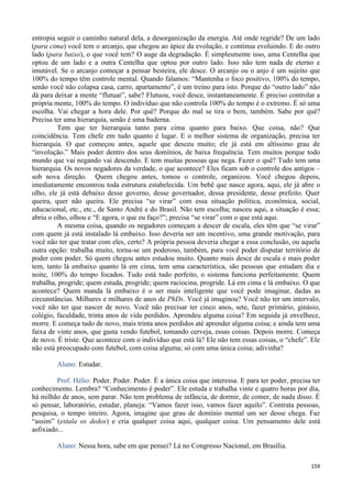 159
entropia seguir o caminho natural dela, a desorganização da energia. Até onde regride? De um lado
(para cima) você tem o arcanjo, que chegou ao ápice da evolução, e continua evoluindo. E do outro
lado (para baixo), o que você tem? O auge da degradação. É simplesmente isso, uma Centelha que
optou de um lado e a outra Centelha que optou por outro lado. Isso não tem nada de eterno e
imutável. Se o arcanjo começar a pensar besteira, ele desce. O arcanjo ou o anjo é um sujeito que
100% do tempo têm controle mental. Quando falamos: “Mantenha o foco positivo, 100% do tempo,
senão você não colapsa casa, carro, apartamento”, é um treino para isto. Porque do “outro lado” não
dá para deixar a mente “flutuar”, sabe? Flutuou, você desce, instantaneamente. É preciso controlar a
própria mente, 100% do tempo. O indivíduo que não controla 100% do tempo é o extremo. É só uma
escolha. Vai chegar a hora dele. Por quê? Porque do mal se tira o bem, também. Sabe por quê?
Precisa ter uma hierarquia, senão é uma baderna.
Tem que ter hierarquia tanto para cima quanto para baixo. Que coisa, não? Que
coincidência. Tem chefe em tudo quanto é lugar. E o melhor sistema de organização, precisa ter
hierarquia. O que começou antes, aquele que desceu muito; ele já está em altíssimo grau de
“involução.” Mais poder dentro dos seus domínios, de baixa frequência. Tem muitos porque todo
mundo que vai negando vai descendo. E tem muitas pessoas que nega. Fazer o quê? Tudo tem uma
hierarquia. Os novos negadores da verdade, o que acontece? Eles ficam sob o controle dos antigos –
sob nova direção. Quem chegou antes, tomou o controle, organizou. Você chegou depois,
imediatamente encontrou toda estrutura estabelecida. Um bebê que nasce agora, aqui, ele já abre o
olho, ele já está debaixo desse governo, desse governador, dessa presidente, desse prefeito. Quer
queira, quer não queira. Ele precisa “se virar” com essa situação política, econômica, social,
educacional, etc., etc., de Santo André e do Brasil. Não tem escolha; nasceu aqui, a situação é essa;
abriu o olho, olhou e “E agora, o que eu faço?”; precisa “se virar” com o que está aqui.
A mesma coisa, quando os negadores começam a descer de escala, eles têm que “se virar”
com quem já está instalado lá embaixo. Isso deveria ser um incentivo, uma grande motivação, para
você não ter que tratar com eles, certo? A própria pessoa deveria chegar a essa conclusão, ou aquela
outra opção: trabalha muito, torna-se um poderoso, também, para você poder disputar território de
poder com poder. Só quem chegou antes estudou muito. Quanto mais desce de escala e mais poder
tem, tanto lá embaixo quanto lá em cima, tem uma característica, são pessoas que estudam dia e
noite, 100% do tempo focados. Tudo está tudo perfeito, o sistema funciona perfeitamente. Quem
trabalha, progride; quem estuda, progride; quem raciocina, progride. Lá em cima e lá embaixo. O que
acontece? Quem manda lá embaixo é o ser mais inteligente que você pode imaginar, dadas as
circunstâncias. Milhares e milhares de anos de PhDs. Você já imaginou? Você não ter um intervalo,
você não ter que nascer de novo. Você não precisar ter cinco anos, sete, fazer primário, ginásio,
colégio, faculdade, trinta anos de vida perdidos. Aprendeu alguma coisa? Em seguida já envelhece,
morre. E começa tudo de novo, mais trinta anos perdidos até aprender alguma coisa; e ainda tem uma
faixa de vinte anos, que gasta vendo futebol, tomando cerveja, essas coisas. Depois morre. Começa
de novo. É triste. Que acontece com o indivíduo que está lá? Ele não tem essas coisas, o “chefe”. Ele
não está preocupado com futebol, com coisa alguma; só com uma única coisa; adivinha?
Aluno: Estudar.
Prof. Hélio: Poder. Poder. Poder. É a única coisa que interessa. E para ter poder, precisa ter
conhecimento. Lembra? “Conhecimento é poder”. Ele estuda e trabalha vinte e quatro horas por dia,
há milhão de anos, sem parar. Não tem problema de infância, de dormir, de comer, de nada disso. É
só pensar, laboratório, estudar, planeja: “Vamos fazer isso, vamos fazer aquilo”. Contrata pessoas,
pesquisa, o tempo inteiro. Agora, imagine que grau de domínio mental um ser desse chega. Faz
“assim” (estala os dedos) e cria qualquer coisa aqui, qualquer coisa. Um pensamento dele está
asfixiado...
Aluno: Nessa hora, sabe em que pensei? Lá no Congresso Nacional, em Brasília.
 
