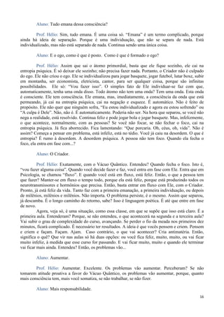 16
Aluno: Tudo emana dessa consciência?
Prof. Hélio: Sim, tudo emana. É uma coisa só. “Emana” é um termo complicado, porque
ainda há ideia de separação. Porque é uma individuação, que não se separa de nada. Está
individualizado, mas não está separado de nada. Continua sendo uma única coisa.
Aluno: E o ego, como é que é posto. Como é que é formado o ego?
Prof. Hélio: Assim que sai o átomo primordial, basta que ele fique sozinho, ele cai na
entropia psíquica. É só deixar ele sozinho; não precisa fazer nada. Portanto, o Criador não é culpado
do ego. Ele não criou o ego. Ele se individualizou para jogar basquete, jogar futebol, lutar boxe, subir
em montanha, ser economista, eletricista, cantor, para ser qualquer coisa, porque são infinitas
possibilidades. Ele só: “Vou fazer isso”. O simples fato de Ele individuar-se faz com que,
automaticamente, tenha uma onda disso. Todo átomo não tem uma onda? Tem uma onda. Esta onda
é consciente. Ele tem consciência. Ele emana, mas, imediatamente, a consciência da onda que está
permeando, já cai na entropia psíquica, cai na negação e esquece. É automático. Não é feito de
propósito. Ele não quer que ninguém sofra, “Eu estou individualizado e agora eu estou sofrendo” ou
“A culpa é Dele”. Não, não é. É automaticamente. Poderia não ser. Na hora que separou, se você não
nega a realidade, está resolvido. Continua feliz e pode jogar bola e jogar basquete. Mas, infelizmente,
o que acontece, normalmente, com as pessoas? Se você não focar, se não fechar o foco, cai na
entropia psíquica. Já fica aborrecido. Fica lamentando: “Que porcaria. Oh, céus, oh, vida”. Não é
assim? Começa a pensar em problema, está infeliz, está no tédio. Você já caiu na desordem. O que é
entropia? É rumo à desordem. A desordem psíquica. A pessoa não tem foco. Quando ela fecha o
foco, ela entra em fase com...?
Aluno: O Criador.
Prof. Hélio: Exatamente, com o Vácuo Quântico. Entendeu? Quando fecha o foco. Isto é,
“vou fazer alguma coisa”. Quando você decide fazer e faz, você entra em fase com Ele. Entra que em
Psicologia, se chamou “fluxo”. E quando você está em fluxo, está feliz. Então, o que a pessoa tem
que fazer? Manter-se em fluxo o tempo todo, porque ela está feliz, porque está produzindo todos os
neurotransmissores e hormônios que precisa. Então, basta entrar em fluxo com Ele, com o Criador.
Pronto, já está feliz da vida. Tanto faz com a primeira emanação, a primeira individuação, ou depois
de milênios, milênios e milênios. Não importa. O problema persiste, é o mesmo. Assim que separou,
já descamba. É o longo caminho do retorno, sabe? Isso é linguagem poética. É até que entre em fase
de novo.
Agora, veja só, é uma situação, como essa classe, em que se supõe que isso está claro. É a
primeira aula. Entenderam? Porque, se não entendeu, o que acontecerá na segunda e a terceira aula?
Vai subir o grau de complexidade do curso, avançando. Se perder o fio da meada nos primeiros dez
minutos, ficará complicado. É necessário ter resultados. A ideia é que vocês pensem e criem. Pensem
e criem e façam. Façam. Ajam. Caso contrário, o que vai acontecer? Cria antimatéria. Então,
significa o quê? Que vir nas aulas só há duas opções: ou você fica feliz, muito, muito, ou vai ficar
muito infeliz, à medida que esse curso for passando. E vai ficar muito, muito e quando ele terminar
vai ficar mais ainda. Entendeu? Então, os problemas vão...
Aluno: Aumentar.
Prof. Hélio: Aumentar. Excelente. Os problemas vão aumentar. Perceberam? Se não
tomarem atitude proativa a favor do Vácuo Quântico, os problemas vão aumentar, porque, quanto
mais consciência tem, mais você somatiza, se não trabalhar, se não fizer.
Aluno: Mais responsabilidade.
 