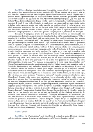 160
Prof. Hélio: ... Fecha a traqueia dele, aqui (exemplifica com um aluno) – um pensamento. Só
não acontece isso porque existe um protetor cuidando dele. Só por isso que não acontece, pois, se
não fosse isso, não tem nada que não consiga tal o grau de desenvolvimento mental. Esquece ética e
moral e o bem. É pura tecnologia. Os físicos que fizeram a bomba atômica e que jogaram no Japão
dissolveram duzentos mil japoneses na hora. Que moralidade? Que religião? Que ética que eles
tinham? Nada. Puro conhecimento. Joga a bomba e acabou. É igualzinho. Tanto faz aqui como lá
embaixo. É igual. É puro poder. Portanto, se você descer na escala, você terá que estudar muito,
trabalhar muito, pesquisar muito, para poder trabalhar de igual para igual lá embaixo, ou ser um
chefe subgerente, um gerente. Para ser um diretor é muito difícil, porque o diretor também é outro
que só trabalha, trabalha, trabalha e estuda. Porque ele quer tomar o lugar do presidente, não é
mesmo? A competição é feroz. A única coisa que vale é força e poder, só, mais nada, por definição.
Essa coisa de compaixão e luz é com o povo de cima. Lá embaixo não tem amizade, não
existe nada disto. Existe troca, existe negócio. Uma família é da máfia, outra família pensa: “Olha o
respeito. Se o território é aqui, daqui você não passa, vamos fazer negócio, podemos fazer alguma
coisa em conjunto, vamos rachar aqui.” Lá é só negócio, pura gangue. Gangue com gangue, você
tem que ter muito poder também, poder mental. O que eles têm lá? Poder mental. Tanto lá quanto em
cima. É o que vale. Ninguém vai usar ferramenta. Não tem arma nenhuma, fuzil, metralhadora, isso é
ridículo. É um comando mental, acabou. Tanto os de baixo têm que estudar isso, sem parar, como
conseguir assumir a própria mente para eles poderem ter poder. O indivíduo lá de baixo tem que ser
o maior yogi (ou iogue) que você pode imaginar. Ele precisa ser n vezes mais centrado e mais
focado, o maior yogi (ou iogue) que você pode imaginar na face da Terra, para ele ter poder contra o
resto que está lá. Porque ele não tem arma. Tem um livro que chama “Armas eletromagnéticas,
autoria de Jerry Smith.” Não é muito fácil de achar, hoje em dia, mas o livro está em Português com
trezentas páginas. A maior arma que você pode ter, a arma mais poderosa que existe, é uma arma
eletromagnética. É uma onda. Você mandou a onda, acabou. E como é que eles controlam isso?
Mente. Tanto a dimensão superior quanto dimensão inferior. É claro, quanto mais para cima, maior a
Metafísica. Quanto maior, mais profunda, a Metafísica, mais poder se tem. O problema de quem está
na dimensão inferior em entender a coisa é que a própria limitação que ele se impôs da entropia,
dificulta ele entender a abstração da Física e da Matemática necessária para poder dar “saltos”. Ele
tenta até certo ponto, do mesmo jeito que os físicos que fazem bomba atômica, se eles vierem aqui,
eles vão achar que aqui a gente está “viajando na maionese”. Eles não conseguem entender isso aqui.
Entenderam? Porque estão presos num paradigma. Lá na dimensão inferior, estão presos na
consciência que eles têm. Essa consciência não permite eles darem “saltos” de Metafísica, “saltos”
de abstração para poder entender mais. É por isso que eles podem fazer e desfazer até certo nível,
num patamar X; mas, quando a coisa vira, que precisa pôr ordem, quando vem alguém da dimensão
superior, quando vem alguém de cima clareia, não precisa fazer nada. Não precisa mexer em nada; a
luz que emana do ser, que desce no meio da confusão, este povo some. Desaparece. Desintegra nos
buracos. Por quê? Porque queima. Queima fóton. Queima. Queima de torrar. A vibração é tanta, do
povo da Luz, que quando bate num ser que está na dimensão inferior, cheio de antimatéria, de
miasmas, o que acontece com matéria e antimatéria? Desintegra. Na hora que a luz bate num ser que
está todo incrustado de antimatéria, o que acontece no corpo dele? Aquilo desintegra, quer dizer,
queima; sai queimando. Sai limpando. Limpeza. Limpeza. Limpou. Só que sai limpando como um
maçarico. Passa por toda extensão do local e tira tudo. O ser fica “torradinho”, literalmente. Imagine
o que não deve doer. É por isso que assim que se vê uma luz surgir, todos fogem, porque ninguém é
louco de ficar e observar. E quem é mais demente, fica. Esse já é um adormecido. Então é pego e
levado para escolinha, para estudar. Palestras pela para estudar.
Alunos - (Risos)
Prof. Hélio: Ele é “encaixotado” neste novo local. É obrigado a sentar. Ele senta e assiste:
palestra, palestra, palestra. Senão, como vão fazer com ele? Como melhoraria o sujeito?
 