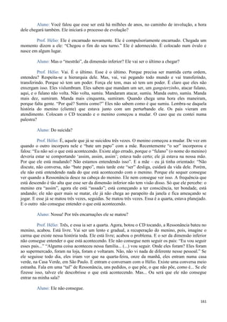 161
Aluno: Você falou que esse ser está há milhões de anos, no caminho de involução, a hora
dele chegará também. Ele iniciará o processo de evolução?
Prof. Hélio: Ele é encarnado novamente. Ele é compulsoriamente encarnado. Chegada um
momento dizem a ele: “Chegou o fim do seu turno.” Ele é adormecido. É colocado num óvulo e
nasce em algum lugar.
Aluno: Mas o “mestrão”, da dimensão inferior? Ele vai ser o último a chegar?
Prof. Hélio: Vai. É o último. Esse é o último. Porque precisa ser mantida certa ordem,
entendeu? Respeita-se a hierarquia dele. Mas, vai, vai pegando todo mundo e vai transferindo,
transferindo. Porque só tem um poder. Força ele tem, mas só tem um poder. É claro que eles não
enxergam isso. Eles vislumbram. Eles sabem que mandam um ser, um gangsterzinho, atacar fulano,
aqui, e o fulano não volta. Não volta, sumiu. Mandaram atacar, sumiu. Manda outro, sumiu. Manda
mais dez, sumiram. Manda mais cinquenta, sumiram. Quando chega uma hora eles maneiram,
porque falta gente. “Por quê? Sumiu como?” Eles não sabem como é que sumiu. Lembra-se daquela
história do menino (cliente) que estava junto com um perturbando ele. Os pais vieram em
atendimento. Colocam o CD tocando e o menino começou a mudar. O caso que eu contei numa
palestra?
Aluno: Do suicida?
Prof. Hélio: É, aquele que já se suicidou três vezes. O menino começou a mudar. De vez em
quando o outro incorpora nele e “bate um papo” com a mãe. Recentemente “o ser” incorporou e
falou: “Eu não sei o que está acontecendo. Existe algo errado, porque o “fulano” (o nome do menino)
deveria estar se comportando ‘assim, assim, assim’; estava tudo certo; ele já estava na nossa mão.
Por que ele está mudando? Não estamos entendendo isso”. E a mãe – eu já tinha orientado: “Não
discute, não conversa, não “bate papo”, mais tarde este “ser” desliga, cuidará da vida dele. Porém,
ele não está entendendo nada do que está acontecendo com o menino. Porque ele sequer consegue
ver quando a Ressonância desce na cabeça do menino. Ele nem consegue ver isso. A frequência que
está descendo é tão alta que esse ser da dimensão inferior não tem visão disso. Só que ele percebe: o
menino era “assim”, agora ele está “assado”; está começando a ter consciência, ter bondade, está
andando; ele não quer mais se matar, ele já não chega ao parapeito da janela e fica ameaçando se
jogar. E esse já se matou três vezes, seguidas. Se matou três vezes. Essa é a quarta, estava planejado.
E o outro não consegue entender o que está acontecendo.
Aluno: Nossa! Por três encarnações ele se matou?
Prof. Hélio: Três, e essa ia ser a quarta. Agora, botou o CD tocando, a Ressonância bateu no
menino, acabou. Está livre. Vai ser um lento e gradual, a recuperação do menino, pois, imagine o
carma que existe nessa história toda. Ele está livre; acabou o problema. E o ser da dimensão inferior
não consegue entender o que está acontecendo. Ele não consegue nem seguir os pais: “Eu vou seguir
esses pais...” “Alguma coisa aconteceu nessa família... (...) vou seguir. Onde eles foram? Eles foram
ao supermercado, foram na loja, foram e voltaram. Não, não vi nada de diferente nesse pessoal.” Se
ele seguisse todo dia, eles iriam ver que na quarta-feira, onze da manhã, eles entram numa casa
verde, na Casa Verde, em São Paulo. E entram e conversam com o Hélio. Existe uma conversa meio
estranha. Fala em uma “tal” de Ressonância, uns pedidos, o que põe, o que não põe, como é... Se ele
fizesse isso, talvez ele descobrisse o que está acontecendo. Mas... Ou será que ele não consegue
entrar na minha sala?
Aluno: Ele não consegue.
 