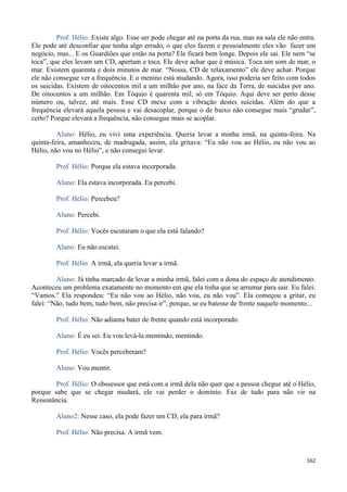 162
Prof. Hélio: Existe algo. Esse ser pode chegar até na porta da rua, mas na sala ele não entra.
Ele pode até desconfiar que tenha algo errado, o que eles fazem e pessoalmente eles vão fazer um
negócio, mas... E os Guardiões que estão na porta? Ele ficará bem longe. Depois ele sai. Ele nem “se
toca”, que eles levam um CD, apertam e toca. Ele deve achar que é música. Toca um som de mar, o
mar. Existem quarenta e dois minutos de mar. “Nossa, CD de relaxamento” ele deve achar. Porque
ele não consegue ver a frequência. E o menino está mudando. Agora, isso poderia ser feito com todos
os suicidas. Existem de oitocentos mil a um milhão por ano, na face da Terra, de suicidas por ano.
De oitocentos a um milhão. Em Tóquio é quarenta mil; só em Tóquio. Aqui deve ser perto desse
número ou, talvez, até mais. Esse CD mexe com a vibração destes suicidas. Além do que a
frequência elevará aquela pessoa e vai desacoplar, porque o de baixo não consegue mais “grudar”,
certo? Porque elevará a frequência, não consegue mais se acoplar.
Aluno: Hélio, eu vivi uma experiência. Queria levar a minha irmã, na quinta-feira. Na
quinta-feira, amanheceu, de madrugada, assim, ela gritava: “Eu não vou ao Hélio, eu não vou ao
Hélio, não vou no Hélio”, e não consegui levar.
Prof. Hélio: Porque ela estava incorporada.
Aluno: Ela estava incorporada. Eu percebi.
Prof. Hélio: Percebeu?
Aluno: Percebi.
Prof. Hélio: Vocês escutaram o que ela está falando?
Aluno: Eu não escutei.
Prof. Hélio: A irmã, ela queria levar a irmã.
Aluno: Já tinha marcado de levar a minha irmã, falei com a dona do espaço de atendimento.
Aconteceu um problema exatamente no momento em que ela tinha que se arrumar para sair. Eu falei:
“Vamos.” Ela respondeu: “Eu não vou ao Hélio, não vou, eu não vou”. Ela começou a gritar, eu
falei: “Não, tudo bem, tudo bem, não precisa ir”, porque, se eu batesse de frente naquele momento...
Prof. Hélio: Não adianta bater de frente quando está incorporado.
Aluno: É eu sei. Eu vou levá-la mentindo, mentindo.
Prof. Hélio: Vocês perceberam?
Aluno: Vou mentir.
Prof. Hélio: O obssessor que está com a irmã dela não quer que a pessoa chegue até o Hélio,
porque sabe que se chegar mudará, ele vai perder o domínio. Faz de tudo para não vir na
Ressonância.
Aluno2: Nesse caso, ela pode fazer um CD, ela para irmã?
Prof. Hélio: Não precisa. A irmã vem.
 