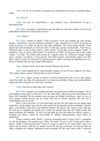 163
Aluno: Ela vai. Eu vou mentir. Eu já tenho uma artimanha. Ele tem uma, eu também tenho a
minha.
Prof. Hélio: E...
Aluno: No caso do esquizofrênico, o que acontece com a Ressonância? O que a
Ressonância faz?
Prof. Hélio: Vai separar a interferência que está tendo em cima dele. Lembra-se do livro do
padre Malachi Martin? Se vocês lerem esse livro.
Aluno: Qual é?
Prof. Hélio: “Reféns do Diabo”, sobre exorcismo. Vocês vão entender que entre doença
mental e interferência, não tem diferença nenhuma. É pura interferência no físico da pessoa, na
mente da pessoa, no cérebro da pessoa. Está tudo interligado. Não existe doente mental. Existe
alguém que está interferindo na mente do outro. É claro que a pessoa está deixando. Você baixa a
frequência, abre o canal, se abre a porta, o outro “gruda”. Se não abre a porta, ninguém “gruda”. É
frequência. Você só escuta a rádio Antena 1 se puser na 94.7 MHz. Se não puser, não escuta a rádio
Antena 1. Se falar: “Na minha mente mando eu”, ninguém entra. Se o obsessor consegue chegar
perto, é porque você baixou. É uma parceria. Está tendo negócio, está fazendo negócio dos dois
lados. Agora, isso que ela comentou foi superinteressante. Agora vocês têm um depoimento ao vivo.
De que o obsessor não quer que chegue à Ressonância.
Aluno: Existem muitos casos, não é mesmo? Nós já vimos muitos.
Aluno: Mas naquele dia foi impressionante, porque, na hora de sair, empacou. Ela dizia:
“Nós vamos, vamos, vamos”. Faltavam dez ou quinze minutos.
Prof. Hélio: Agora, só para os céticos: só não há manifestação real, ao vivo, aqui, porque
vocês têm medo, tem tabu, têm preconceito. Um monte de coisinhas. Porque não existe problema
nenhum de falar com gente do “outro lado.” Nenhum.
Aluno: Tem até um monte aqui, não é mesmo?
Prof. Hélio: Acontece você também tem todo esse preconceito, também tem lugares. Vai-se
num templo ou num centro, e fala com o “ser” do “outro lado”, tanto do povo de cima quanto os de
baixo. Fala. Entendeu? Só não acontece nessa sala aqui, do Colégio Casa Branca. Aqui, ao vivo e a
cores, porque existem pessoas que tem medo. Para não se assustar ninguém. Para não ferir a
suscetibilidade, não se faz isso.
Mas, se quer conversar, é a coisa mais banal que tem. Em todo lugar que tem algum ritual
sendo feito, seja de oração, seja o que for, todo mundo está incorporado, diversas entidades, “batendo
papo”, conversando, “numa boa”, sem problema nenhum. São iguais a nós. Agora, é claro, cada um,
eles têm que se comportar de acordo com a crença das pessoas que estão ali. Porque, senão, fica
aquele problema, de afinidade. Se você vai num lugar que tem um monte de escravos, negros, e
incorpora um branco, doutor da universidade X, falando rebuscadamente, ficará difícil de
entenderem.
Chega e começa a falar “libido”, a menina, no shopping falou: “O que é isso?”, a atendente
do café do shopping, conversando com o Hélio. Ela falou: “O que é isso?” Nunca ouviu falar a
palavra “libido”. O que precisa fazer? Precisa ir ao que se chama de um “preto velho”, que é um
espírito de um branco, PhD não sei quantas vezes. Ele tem que se travestir na forma de falar, de
andar, coitadinho do velhinho. Apresenta-se todo corcunda. Ele fala como “preto velho.” O pessoal
 