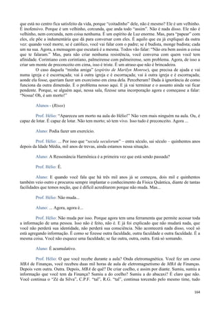 164
que está no centro fica satisfeito da vida, porque “coitadinho” dele, não é mesmo? Ele é um velhinho.
É inofensivo. Porque é um velhinho, corcunda, que anda todo “assim”. Não é nada disso. Ele não é
velhinho, nem corcunda, nem coisa nenhuma. É um espírito de Luz enorme. Mas, para “papear” com
eles, ele põe a indumentária que dá para conversar com eles. É aquilo que eu já expliquei da outra
vez: quando você morre, se é católico, você vai falar com o padre; se é budista, monge budista; cada
um na sua. Agora, a mensagem que escutará é a mesma. Todos vão falar: “Não era bem assim a coisa
que te falaram.” Mas, para não criar nenhuma resistência, você conversa com quem você tem
afinidade. Corintiano com corintiano, palmeirense com palmeirense, sem problema. Agora, de isso a
criar um monte de preconceito em cima, isso é triste. É um atraso que não é brincadeira.
O caso daquela “minha amiga” (espírito de Marilyn Monroe), que precisa de ajuda e vai
numa igreja e é escorraçada; vai à outra igreja e é escorraçada; vai à outra igreja e é escorraçada;
aonde ela fosse, queriam fazer um exorcismo em cima dela. Perceberam? Dada à ignorância de como
funciona da outra dimensão. É o problema nosso aqui. E já vai terminar e o assunto ainda vai ficar
pendente. Porque, se alguém aqui, nessa sala, fizesse uma incorporação agora e começasse a falar:
“Nossa! Oh, é um morto!”
Alunos - (Risos)
Prof. Hélio: “Apareceu um morto na aula do Hélio!” Não vem mais ninguém na aula. Ou, é
capaz de lotar. É capaz de lotar. Não tem morto; só tem vivo. Isso tudo é preconceito. Agora ...
Aluno: Podia fazer um exercício.
Prof. Hélio: ... Por isso que “secula seculorum” – entra século, sai século – quinhentos anos
depois da Idade Média, mil anos de trevas, ainda estamos nessa situação.
Aluno: A Ressonância Harmônica é a primeira vez que está sendo passada?
Prof. Hélio: É.
Aluno: E quando você fala que há três mil anos já se começou, dois mil e quinhentos
também veio outro e procurou sempre implantar o conhecimento da Física Quântica, diante de tantas
facilidades que temos noção, que é difícil acreditarem porque não muda. Mas...
Prof. Hélio: Não muda...
Aluno: ... Agora, agora é...
Prof. Hélio: Não muda por isso. Porque agora tem uma ferramenta que permite acessar toda
a informação de uma pessoa. Isso não é feito, não é. E já foi explicado que não mudará nada, que
você não perderá sua identidade, não perderá sua consciência. Não acontecerá nada disso, você só
está agregando informação. É como se fizesse outra faculdade, outra faculdade e outra faculdade. É a
mesma coisa. Você não esquece uma faculdade; se faz outra, outra, outra. Está só somando.
Aluno: É acumulativo.
Prof. Hélio: O que você recebe durante a aula? Onda eletromagnética. Você fez um curso
MBA de Finanças, você recebeu duas mil horas de aula de eletromagnetismo de MBA de Finanças.
Depois vem outra. Outra. Depois, MBA de quê? De criar coelho, e assim por diante. Sumiu, sumiu a
informação que você tem da Finança? Sumiu a do coelho? Sumiu a do abacaxi? É claro que não.
Você continua o “Zé da Silva”, C.P.F. “tal”, R.G. “tal”, continua torcendo pelo mesmo time, tudo
 