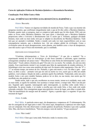 166
Curso de Aplicações Práticas da Mecânica Quântica e a Ressonância Harmônica
Canalização: Prof. Hélio Couto e Osho
8ª Aula - EVIDÊNCIAS CIENTÍFICAS DA RESSONÂNCIA HARMÔNICA
Alunos: Boa noite.
Prof. Hélio: Vamos ver algumas novidades do mundo da Física. Tudo o que vou mostrar são
pesquisas recentes, que confirmam integralmente tudo o que já foi dito sobre a Mecânica Quântica.
Portanto, quanto mais se pesquisa, mais se comprova tudo aquilo que foi dito desde 1920, está em
todos os livros sobre Mecânica Quântica. Isto quer dizer, a descrição que a Mecânica Quântica
proporciona sobre o Universo é absolutamente real. É assim que é. Portanto, qualquer atividade
humana, mais cedo ou mais tarde, terá que se adaptar às descobertas da Mecânica Quântica. Tudo
terá que ser ajustado à realidade. Senão o mundo será cada vez mais esquizofrênico com as suas
consequências naturais, que a demência traz. Até um colapso global da civilização. Como n
civilizações antes da nossa desapareceram, neste planeta, esta também corre o risco de desaparecer,
caso não aceite o que a Física está mostrando, que é a realidade.
(Apresenta nova transparência)
“Cientistas teletransportam o “Gato do Schrödinger.” O que diz a matéria? “Se o
experimento mental do Gato de Schrödinger já não fosse estranho o suficiente, agora cientistas
conseguiram complicar um pouco mais.” “Descobriu-se uma forma de teletransportar o gato; sem o
observador.” Vocês sabem a história do gato? Ele está vivo ou morto. Na verdade, ele está nos dois
estados. Esse experimento mental é um exemplo para falar da superposição de estados atômicos. O
Schrödinger criou isso como uma metáfora de algo real. Os átomos estão superpostos. Eles são “0” e
“1” ao mesmo tempo, em termos de bits. Portanto, o gato está morto e vivo. Se olhar o gato – quer
dizer, se abrir a caixa – portanto verá que ele está ou morto ou vivo; assim que se olha um estado
quântico, você colapsa a função de onda e, portanto aquilo fica definido. Traduzindo, entre um carro
modelo Astra e um carro modelo Santana, pode-se ter os dois, na sua mente, mas assim que for
escolhido um, não poderá ter o outro.
Sendo assim, tudo o que nós escolhemos na nossa mente, tornar-se-á realidade, mais cedo
ou mais tarde, se aquilo for mantido. Isso acontece o tempo inteiro, o tempo todo. Não é um dia por
ano. Segundo após segundo, nanosegundo após nanosegundo, as escolhas estão sendo feitas e
atualizadas. Se quiser mudar, é só mudar a escolha que está sendo feita, o foco onde está sendo
colocada a atenção. Eles conseguiram pegar uma partícula e trocar de lugar, sem olhar o estado dela.
“Não há transferência de energia nem de matéria.” Agora, a questão aqui é a seguinte: O que eles
trocaram de lugar?
Aluno: A onda.
Prof. Hélio: A partícula estava aqui, ela desapareceu e reapareceu ali. É teletransporte. Ela
não foi carregada de um lugar para o outro. Ela estava aqui, desapareceu e apareceu em outro lugar,
sem ser colapsada. Eles não observaram o estado quântico da partícula. Portanto é que está o grande
feito. Mas, não houve transferência. ”Nem de energia e nem de matéria.” O que aconteceu?
Aluno: Não é onda?
Prof. Hélio: Claro que é uma onda. Partícula e onda é a mesma coisa.
Aluno: Informação.
 