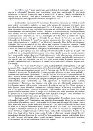 167
Prof. Hélio: Isso. A única transferência que foi feita é de informação. Lembra que tudo é
energia é informação? Portanto, esse experimento prova essa transferência de informação
cabalmente. A partícula desapareceu daqui e apareceu ali. A mesma. “Não há transferência de
energia nem de matéria.” Mais provas confirmando que: “energia é igual à informação”, é
impossível. Quanto mais experimentos são feitos, mais provado fica.
Continuando o experimento: “O experimento demonstra o mecanismo que poderá ser usado
para projetar computadores quânticos os quais serão capazes de transportar informações com
precisão e absoluta segurança e instantaneamente. Em vez de disparar os bits através de fibras óticas,
onde há sempre o risco de que eles sejam monitorados por bisbilhoteiros, esses bits poderão ser
teletransportados diretamente para o destino.” Imaginem as possibilidades que esses experimentos
estão abrindo. Não será necessário nem transportar a informação pelo cabo de fibra ótica. Ele
desaparece daqui e reaparece ali. Isto é, a informação sai de São Paulo e aparece em Tóquio,
instantaneamente, mais veloz que a velocidade da luz. Através do Universo não-local. Essa
informação não é divulgada. O “como” isto acontece ninguém sabe. Mas o fato é, quanto mais se
testa, mais se comprova as “esquisitices” ou “bizarrices”, como eles falam da Mecânica Quântica.
Pois esses fatos que acontecem é um tabu, não se pode perguntar. No momento eles estão ficando
muito bons em usar as regras, as leis da Mecânica Quântica. A cada dia estão mais eficientes. Daqui
a pouco nós teremos os computadores, criptografia, teletransporte e tudo o mais.
Mas o que significa toda essa tecnologia? Continuará sendo do jeito que é hoje? Todo
mundo terá um computador quântico em casa, como existe o celular hoje, e não saberá nem como
fazer o computador quântico funcionar. Usará teletransporte, e não saberá por que o teletransporte
funciona. É só apertar o botão? Tudo tecnólogo. Entretanto, conduzir a própria vida, contrariando o
que significa toda essa tecnologia, com sete, oito, nove ou dez bilhões de pessoas repetindo este
padrão, é totalmente inviável. É só questão de tempo. Ou isso será aceito e entendido ou game over.
Fim de jogo.
Bom, vimos “Gato do Schrödinger.” Agora, o gato já pode ser teletransportado de um lugar
para outro. Outra equipe fez um experimento e transferiu informações quânticas por uma fibra ótica;
algo que também era impossível, agora é possível. Acontece todo dia. Há dois, três anos atrás, era
impensável, considerado ficção científica. Passaram-se dois, três anos, portanto virou realidade, e
assim estamos caminhando, rapidamente. O que eles fizeram? Eles converteram comprimentos de
onda: “Usando nuvens ultrafrias de átomos diluídos. Os pesquisadores desenvolveram um sistema
eficiente para a conversão de fótons que carregam informações quânticas em comprimentos de onda
infravermelhos para comprimentos de onda apropriados à transmissão pelos sistemas
convencionais.” Resumindo, eles pegaram uma onda, com um determinado comprimento, e
transformaram aquela onda em outro comprimento de onda que cabe na fibra ótica e enviaram a
onda. Quando chegou ao destino, eles pegaram a onda que chegou e voltaram ao original dela. Só
que o X da questão é outro. “A memória quântica é criada quando a luz de um laser é direcionada
para a nuvem de átomos de rubídio. A energia excita os átomos e os fótons produzidos pelos átomos
no processo de excitação carregam informações sobre a própria excitação.” Então, finalmente nós
temos um experimento provando aquilo que está nos nossos livros.
Lembram quando falamos que o campo eletromagnético de qualquer coisa possui uma
informação implícita a ele? Traduzindo, a onda magnética deste apagador (demonstra um apagador)
existe toda a informação de como é este apagador, implícita na onda. Ou naquele local onde existe o
lápis, a borracha, a mesa, parede, tudo existe informação. Existe onda de informação no livro, curso
de MBA, etc. Carregam informações sobre a própria excitação dos fótons: “São esses fótons que
carregam a informação quântica que é introduzida no sistema de conversão de comprimento de
onda.” Portanto, é esse processo que possibilita pegar a onda, mudar o comprimento da onda, por na
fibra ótica, chegar até no final e pegar a onda de volta e voltar para o estado original, do outro
comprimento de onda. Como isso foi possível? A “informação deste processo está implícita dentro
da onda. Carregam informações sobre a própria excitação.” Quando um agente externo, um laser,
tocou na nuvem, ele excitou os fótons ou elétrons, não importa.
 