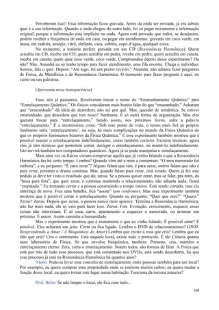168
Perceberam isso? Essa informação ficou gravada. Antes da onda ser enviada, já era sabido
qual é a sua informação. Quando a onda chegou do outro lado, foi só pegar novamente a informação
original, porque a informação está implícita na onda. Agora está provado que todos, se desejarem,
podem receber a frequência de onda em casa, ou pegar em atendimento, gravado em coco verde, em
mesa, em cadeira, azulejo, vitrô, elefante, vaca, cabrito, copo d’água, qualquer coisa.
No momento, a maioria prefere gravada em um CD (Ressonância Harmônica). Quem
acredita em CD, recebe em CD; quem acredita em pedra, recebe em pedra; quem acredita em caneta,
recebe em caneta; quem quer coco verde, coco verde. Compreendeu depois desse experimento? Ou
não? Não. Amanhã eu só tenho tempo para fazer atendimento, uma fila enorme. Chega o indivíduo.
Sentou, fala o quer. Depois: “Até logo, foi um prazer revê-lo.” Amanhã, não adianta fazer perguntas
de Física, de Metafísica e de Ressonância Harmônica. O momento para fazer pergunta é aqui, no
curso ou nas palestras.
(Apresenta nova transparência)
Essa, nós já passamos. Resolveram trocar o nome do “Emaranhamento Quântico” para
“Entrelaçamento Quântico.” Os físicos consideram mais bonito falar do que “emaranhado.” Acharam
que “emaranhado” dá ideia de desordem, não sei por quê. Mas, questão de semântica. Se estiver
emaranhado, que desordem que tem nisso? Nenhuma. É só outra forma de organização. Mas eles
querem trocar para “entrelaçamento.” Sendo assim, nos próximos livros, saíra a palavra
“entrelaçamento.” É a mesmíssima coisa: “Sob esse ponto de vista, o termo mais fiel ao próprio
fenômeno seria ‘entrelaçamento’, ou seja, há mais complicações no mundo da Física Quântica do
que os próprios fenômenos bizarros da Física Quântica.” E esse experimento também mostrou que é
possível manter o entrelaçamento indefinidamente, como também cortá-lo. Existem técnicas; agora
eles já têm técnicas que permitem cortar, desligar o entrelaçamento, ou mantê-lo indefinidamente.
Isto servirá também nos computadores quânticos. Agora já se pode manipular o entrelaçamento.
Mais uma vez os físicos vieram comprovar aquilo que já venho falando o que a Ressonância
Harmônica faz há certo tempo. Lembra? Quando vêm até a mim e comentam: “O meu namorado foi
embora”, e eu pergunto: “É para zerar”? Alguns falam que sim, é para zerar, outros falam que não é
para zerar, portanto o drama continua. Mas, quando falam para zerar, está zerado. Quem já fez este
pedido já deve ter visto o resultado que dá; zerou. Se a pessoa quiser zerar, mas se falar, pra mim, da
“boca para fora”, que quer zerar, e continua mantendo o relacionamento, não adianta nada; ficará
“empatado.” Eu tentando cortar e a pessoa construindo o tempo inteiro. Está sendo cortado, mas ela
entrelaça de novo. Fica uma batalha, fica “assim” (um confronto). Mas esse experimento também
mostrou que é possível cortar o entrelaçamento. Quando eu pergunto: “Quer que zere?” “Quero.”
Zerou? Zerou. Depois que zerou, a pessoa nunca mais aparece. Termina a Ressonância Harmônica,
não faz mais nada, ela só veio para fazer isso. Zerou. Fim. Evolução, crescimento, esquece; essas
coisas não interessam. É só casa, carro, apartamento e esquecer o namorado, ou arrumar um
próximo. É assim. Assim caminha a humanidade.
Mas o experimento mostrou que é exatamente o que eu vinha falando. É possível zerar? É
possível. Eles acharam um jeito. Corta ou fica ligado. Lembra o DVD de relacionamentos? (DVD:
Reaprendendo a Amar / A Bioquímica do Amor) Lembra que existe a rosa que cria? Lembra que eu
falo que cria? Cria o sentimento. Está naquele local, existe todo o protocolo. É tão Ciência quanto
num laboratório de Física. Só que envolve bioquímica, também. Portanto, cria, mantém o
entrelaçamento eterno. Zera, corta o entrelaçamento. Notem todos, são formas de falar. A Física que
está por trás de tudo esse processo, que está comentado nos DVDs, está sendo descoberta. Só que
esse processo já está na Ressonância Harmônica há quantos anos?
Aluno: Pode-se levar esse conceito de entrelaçamento entre pessoas também para um local?
Por exemplo, eu quero comprar uma propriedade onde se realizou muitos cultos; eu quero mudar a
função desse local; eu quero tornar este lugar numa habitação. Funciona da mesma maneira?
Prof. Hélio: Se não limpar o local, ele fica com tudo...
 