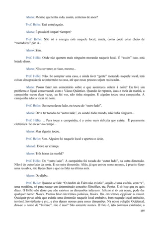 169
Aluno: Mesmo que tenha sido, assim, centenas de anos?
Prof. Hélio: Está entrelaçado.
Aluno: É possível limpar? Sempre?
Prof. Hélio: Não só a energia está naquele local, ainda, como pode estar cheio de
“moradores” por lá...
Aluno: Sim.
Prof. Hélio: Onde não querem mais ninguém morando naquele local. É “assim” isso, está
lotado disso.
Aluno: Nós corremos o risco, mesmo...
Prof. Hélio: Não. Se comprar uma casa, e ainda tiver “gente” morando naquele local, terá
coisas desagradáveis acontecendo na casa, até que essas pessoas sejam realocadas.
Aluno: Posso fazer um comentário sobre o que aconteceu ontem à noite? Eu tive um
problema e fiquei conversando com o Vácuo Quântico. Quando de repente, duas e meia da manhã, a
campainha tocou duas vezes, eu fui ver, não tinha ninguém. E alguém tocou essa campainha. A
campainha não ia tocar de noite.
Prof. Hélio: Ou tocou desse lado, ou tocou do “outro lado”.
Aluno: Deve ter tocado do “outro lado”, eu sondei todo mundo, não tinha ninguém...
Prof. Hélio: ... Para tocar a campainha, é a coisa mais ridícula que existe. É puramente
eletrônica. Se mexer no campo...
Aluno: Mas alguém tocou.
Prof. Hélio: Sim. Alguém foi naquele local e apertou o dedo.
Aluno2: Deve ser criança.
Aluno: Três horas da manhã?
Prof. Hélio: Do “outro lado”. A campainha foi tocada do “outro lado”, na outra dimensão.
Não é do outro lado da porta. É na outra dimensão. Aliás, já que entrou nesse assunto, é preciso fazer
uma ressalva, não ficou claro o que eu falei na última aula.
Aluno: Do diabo.
Prof. Hélio: Quando se fala: “O Jardim do Éden não existiu”, aquilo é uma estória, com “e”,
uma metáfora, só para passar um determinado conceito filosófico, etc. Ponto. É só isso que eu quis
dizer. O Hélio não disse que não existem as dimensões infernais. Inferno é só um nome; pode dar
qualquer nome: Hades. Vamos falar em termos judaicos, Hades. Ou, em termos egípcios: o Ament.
Qualquer povo sabia que existia uma dimensão naquele local embaixo, bem naquele local embaixo,
terrível, horripilante e etc., e eles deram nomes para essas dimensões. Na nossa religião Ocidental,
deu-se o nome de “Inferno”, não é isso? São somente nomes. O fato é, isto continua existindo; o
 
