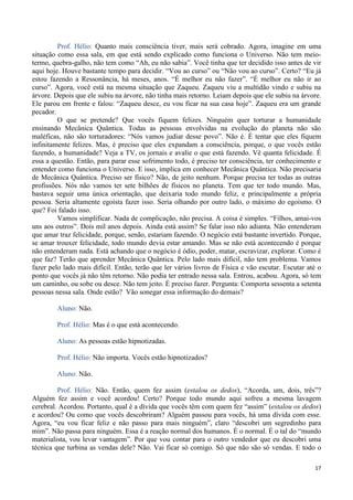 17
Prof. Hélio: Quanto mais consciência tiver, mais será cobrado. Agora, imagine em uma
situação como essa sala, em que está sendo explicado como funciona o Universo. Não tem meio-
termo, quebra-galho, não tem como “Ah, eu não sabia”. Você tinha que ter decidido isso antes de vir
aqui hoje. Houve bastante tempo para decidir. “Vou ao curso” ou “Não vou ao curso”. Certo? “Eu já
estou fazendo a Ressonância, há meses, anos. “É melhor eu não fazer”. “É melhor eu não ir ao
curso”. Agora, você está na mesma situação que Zaqueu. Zaqueu viu a multidão vindo e subiu na
árvore. Depois que ele subiu na árvore, não tinha mais retorno. Leiam depois que ele subiu na árvore.
Ele parou em frente e falou: “Zaqueu desce, eu vou ficar na sua casa hoje”. Zaqueu era um grande
pecador.
O que se pretende? Que vocês fiquem felizes. Ninguém quer torturar a humanidade
ensinando Mecânica Quântica. Todas as pessoas envolvidas na evolução do planeta não são
maléficas, não são torturadores: “Nós vamos judiar desse povo”. Não é. É tentar que eles fiquem
infinitamente felizes. Mas, é preciso que eles expandam a consciência, porque, o que vocês estão
fazendo, a humanidade? Veja a TV, os jornais e avalie o que está fazendo. Vê quanta felicidade. É
essa a questão. Então, para parar esse sofrimento todo, é preciso ter consciência, ter conhecimento e
entender como funciona o Universo. E isso, implica em conhecer Mecânica Quântica. Não precisaria
de Mecânica Quântica. Preciso ser físico? Não, de jeito nenhum. Porque precisa ter todas as outras
profissões. Nós não vamos ter sete bilhões de físicos no planeta. Tem que ter todo mundo. Mas,
bastava seguir uma única orientação, que deixaria todo mundo feliz, e principalmente a própria
pessoa. Seria altamente egoísta fazer isso. Seria olhando por outro lado, o máximo do egoísmo. O
que? Foi falado isso.
Vamos simplificar. Nada de complicação, não precisa. A coisa é simples. “Filhos, amai-vos
uns aos outros”. Dois mil anos depois. Ainda está assim? Se falar isso não adianta. Não entenderam
que amar traz felicidade, porque, senão, estariam fazendo. O negócio está bastante invertido. Porque,
se amar trouxer felicidade, todo mundo devia estar amando. Mas se não está acontecendo é porque
não entenderam nada. Está achando que o negócio é ódio, poder, matar, escravizar, explorar. Como é
que faz? Terão que aprender Mecânica Quântica. Pelo lado mais difícil, não tem problema. Vamos
fazer pelo lado mais difícil. Então, terão que ler vários livros de Física e vão escutar. Escutar até o
ponto que vocês já não têm retorno. Não podia ter entrado nessa sala. Entrou, acabou. Agora, só tem
um caminho, ou sobe ou desce. Não tem jeito. É preciso fazer. Pergunta: Comporta sessenta a setenta
pessoas nessa sala. Onde estão? Vão sonegar essa informação do demais?
Aluno: Não.
Prof. Hélio: Mas é o que está acontecendo.
Aluno: As pessoas estão hipnotizadas.
Prof. Hélio: Não importa. Vocês estão hipnotizados?
Aluno: Não.
Prof. Hélio: Não. Então, quem fez assim (estalou os dedos), “Acorda, um, dois, três”?
Alguém fez assim e você acordou! Certo? Porque todo mundo aqui sofreu a mesma lavagem
cerebral. Acordou. Portanto, qual é a dívida que vocês têm com quem fez “assim” (estalou os dedos)
e acordou? Ou como que vocês descobriram? Alguém passou para vocês, há uma dívida com esse.
Agora, “eu vou ficar feliz e não passo para mais ninguém”, claro “descobri um segredinho para
mim”. Não passa para ninguém. Essa é a reação normal dos humanos. É o normal. É o tal do “mundo
materialista, vou levar vantagem”. Por que vou contar para o outro vendedor que eu descobri uma
técnica que turbina as vendas dele? Não. Vai ficar só comigo. Só que não são só vendas. E todo o
 