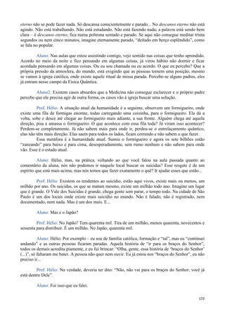 172
eterno não se pode fazer nada. Só descansa conscientemente e parado... No descanso eterno não está
agindo. Não está trabalhando. Não está estudando. Não está fazendo nada; a palavra está sendo bem
clara – é descanso eterno; fica numa poltrona sentado e parado. Se aqui não consegue meditar trinta
segundos ou nem cinco minutos, imagine eternamente parado, “deitado em berço esplêndido”, como
se fala no popular.
Aluno: Nas aulas que estou assistindo contigo, vejo sentido nas coisas que tenho aprendido.
Acordo no meio da noite e fico pensando em algumas coisas, já virou hábito não dormir e ficar
acordada pensando em algumas coisas. Ou eu sou chamada ou eu acordo. O que eu percebo? Que a
própria pressão da atmosfera, do mundo, está exigindo que as pessoas tomem uma posição, mesmo
se vamos à igreja católica, onde existe aquele ritual de missa parada. Percebe-se alguns padres, eles
já entram nesse campo da Física Quântica.
Aluno2: Existem casos absurdos que a Medicina não consegue esclarecer e o próprio padre
percebe que ele precisa agir de outra forma, os casos vão à igreja buscar uma solução.
Prof. Hélio: A situação atual da humanidade é a seguinte, observem um formigueiro, onde
existe uma fila de formigas enorme, todas carregando uma coisinha, para o formigueiro. Ela dá a
volta, sobe e desce até chegar ao formigueiro mais adiante, a sua frente. Alguém chega até aquela
direção, pisa e amassa o formigueiro. O que acontece com essa fila toda? Já viram isso acontecer?
Perdem-se completamente. Já não sabem mais para onde ir, perdeu-se o entrelaçamento quântico,
elas não têm mais direção. Elas saem para todos os lados, ficam correndo e não sabem o que fazer.
Essa metáfora é a humanidade atual. Sumiu o formigueiro e agora os sete bilhões estão
“zanzando” para baixo e para cima, desesperadamente, sem rumo nenhum e não sabem para onde
vão. Esse é o estado atual.
Aluno: Hélio, mas, na prática, voltando ao que você falou na aula passada quanto ao
comentário da aluna, nós não podemos ir naquele local buscar os suicidas? Esse resgate é de um
espírito que está mais acima; mas nós temos que fazer exatamente o quê? Ir ajudar esses que estão...
Prof. Hélio: Existem os tendentes ao suicídio, estão aqui vivos, existe mais ou menos, um
milhão por ano. Os suicidas, os que se matam mesmo, existe um milhão todo ano. Imagine um lugar
que é grande. O Vale dos Suicidas é grande, chega gente sem parar, o tempo todo. Na cidade de São
Paulo é um dos locais onde existe mais suicídio no mundo. Não é falado, não é registrado, nem
documentado, nem nada. Mas é um dos mais. E...
Aluno: Mas e o Japão?
Prof. Hélio: No Japão? Tem quarenta mil. Tira de um milhão, menos quarenta, novecentos e
sessenta para distribuir. É um milhão. No Japão, quarenta mil.
Aluno: Hélio. Por exemplo – eu sou de família católica, formação e “tal”, mas eu “continuei
andando” e as outras pessoas ficaram paradas. Aquela história de “ir para os braços do Senhor”,
todos os demais acredita piamente, e eu fui brincar: “Olha, gente, essa história de ‘braços do Senhor’
(...)”, só faltaram me bater. A pessoa não quer nem ouvir. Eu já estou nos “braços do Senhor”, eu não
preciso ir...
Prof. Hélio: Na verdade, deveria ter dito: “Não, não vai para os braços do Senhor; você já
está dentro Dele”.
Aluno: Foi isso que eu falei.
 