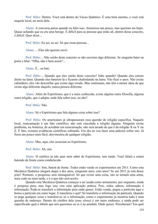 173
Prof. Hélio: Dentro. Você está dentro do Vácuo Quântico. É uma bola enorme, e você está
naquele local, no meio dela.
Aluno: A conversa parou quando eu falei isso. Amenizou um pouco, mas queriam me bater.
Quase achando que eu era uma herege. É difícil para as pessoas que estão ali, dentro desse conceito,
é difícil. Quer dizer...
Prof. Hélio: Eu sei, eu sei. Só que essas pessoas...
Aluno: ... Elas não querem ouvir.
Prof. Hélio:... Não sairão deste conceito se não ouvirem algo diferente. Se ninguém bater na
porta e falar: “Olha, não é bem assim”...
Aluno: É... eu bati.
Prof. Hélio:... Quando que eles sairão deste conceito? Sabe quando? Quando eles caírem
direto na lama. Quando eles baterem lá e ficarem chafurdando na lama. Vão ficar n anos. Não existe
calendário, eles vão desconfiar que existe algo errado. Mas continuam, não têm a menor ideia de que
existe algo diferente daquilo, nunca pensou diferente.
Aluno: Além do Espiritismo, que é a mais conhecida, existe alguma outra filosofia, alguma
outra religião, que é adepta, onde fala sobre isso, ou não?
Prof. Hélio: Não.
Aluno: Só o Espiritismo que fala alguma coisa sobre isso?
Prof. Hélio: Os americanos já ultrapassaram essa questão de religião específica. Naquele
local, reencarnação é um fato científico; não está vinculada a religião alguma. Ninguém existe
problema, na América, de acreditar em reencarnação, não será taxado de que é da religião X ou Y ou
Z. É fato, existem evidências científicas sobrando. Um dia eu vou fazer uma palestra sobre isto. Já
ficou um pouco mais fácil, desvinculou de qualquer religião.
Aluno: Mas, aqui, eles associam ao Espiritismo.
Prof. Hélio: Ah, sim.
Aluno: O católico já não quer nem saber de Espiritismo, tem medo. Você falará e estará
batendo de frente como estabelecido.
Prof. Hélio: Sim, baterá de frente. Todos estão vendo os experimentos em 2011. Como esta
Mecânica Quântica chegará daqui a dez anos, cinquenta anos, cem anos? Se em 2011 já está desse
jeito? Portanto, o progresso será inimaginável. Só que existe uma coisa, isto se tornará uma arma,
mais cedo ou mais tarde, e é o que não será aceito.
Quando esta Mecânica Quântica começar a ser usada como armamento, por enquanto, ainda
é pesquisa pura, mas logo isso vira uma aplicação prática. Pois, todos sabem, informação é
informação. Pode-se transferir a informação para onde quiser. Estão vendo, pegou a partícula aqui e
botou a partícula em outro lugar. E transferiu o quê? Só transferiu a informação da partícula. Quando
se pega qualquer coisa e transfere-se só a informação, como o experimento já mostrou tudo é uma
questão de endereço. Dentro do cérebro dela (uma aluna) é um mero endereço, e ainda pode ser
especificado qual o lóbulo que nós queremos ou se é na amídala. Onde quiser. Perceberam? Em qual
 