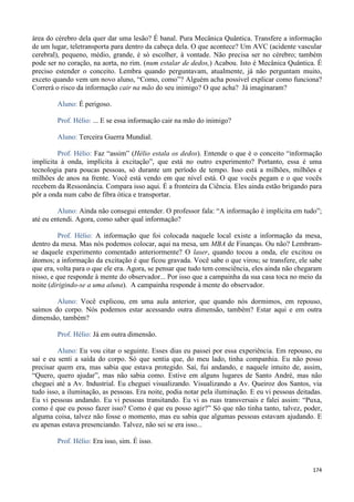 174
área do cérebro dela quer dar uma lesão? É banal. Pura Mecânica Quântica. Transfere a informação
de um lugar, teletransporta para dentro da cabeça dela. O que acontece? Um AVC (acidente vascular
cerebral), pequeno, médio, grande, é só escolher, à vontade. Não precisa ser no cérebro; também
pode ser no coração, na aorta, no rim. (num estalar de dedos,) Acabou. Isto é Mecânica Quântica. É
preciso estender o conceito. Lembra quando perguntavam, atualmente, já não perguntam muito,
exceto quando vem um novo aluno, “Como, como”? Alguém acha possível explicar como funciona?
Correrá o risco da informação cair na mão do seu inimigo? O que acha? Já imaginaram?
Aluno: É perigoso.
Prof. Hélio: ... E se essa informação cair na mão do inimigo?
Aluno: Terceira Guerra Mundial.
Prof. Hélio: Faz “assim” (Hélio estala os dedos). Entende o que é o conceito “informação
implícita à onda, implícita à excitação”, que está no outro experimento? Portanto, essa é uma
tecnologia para poucas pessoas, só durante um período de tempo. Isso está a milhões, milhões e
milhões de anos na frente. Você está vendo em que nível está. O que vocês pegam e o que vocês
recebem da Ressonância. Compara isso aqui. É a fronteira da Ciência. Eles ainda estão brigando para
pôr a onda num cabo de fibra ótica e transportar.
Aluno: Ainda não consegui entender. O professor fala: “A informação é implícita em tudo”;
até eu entendi. Agora, como saber qual informação?
Prof. Hélio: A informação que foi colocada naquele local existe a informação da mesa,
dentro da mesa. Mas nós podemos colocar, aqui na mesa, um MBA de Finanças. Ou não? Lembram-
se daquele experimento comentado anteriormente? O laser, quando tocou a onda, ele excitou os
átomos; a informação da excitação é que ficou gravada. Você sabe o que virou; se transfere, ele sabe
que era, volta para o que ele era. Agora, se pensar que tudo tem consciência, eles ainda não chegaram
nisso, e que responde à mente do observador... Por isso que a campainha da sua casa toca no meio da
noite (dirigindo-se a uma aluna). A campainha responde à mente do observador.
Aluno: Você explicou, em uma aula anterior, que quando nós dormimos, em repouso,
saímos do corpo. Nós podemos estar acessando outra dimensão, também? Estar aqui e em outra
dimensão, também?
Prof. Hélio: Já em outra dimensão.
Aluno: Eu vou citar o seguinte. Esses dias eu passei por essa experiência. Em repouso, eu
saí e eu senti a saída do corpo. Só que sentia que, do meu lado, tinha companhia. Eu não posso
precisar quem era, mas sabia que estava protegido. Saí, fui andando, e naquele intuito de, assim,
“Quero, quero ajudar”, mas não sabia como. Estive em alguns lugares de Santo André, mas não
cheguei até a Av. Industrial. Eu cheguei visualizando. Visualizando a Av. Queiroz dos Santos, via
tudo isso, a iluminação, as pessoas. Era noite, podia notar pela iluminação. E eu vi pessoas deitadas.
Eu vi pessoas andando. Eu vi pessoas transitando. Eu vi as ruas transversais e falei assim: “Puxa,
como é que eu posso fazer isso? Como é que eu posso agir?” Só que não tinha tanto, talvez, poder,
alguma coisa, talvez não fosse o momento, mas eu sabia que algumas pessoas estavam ajudando. E
eu apenas estava presenciando. Talvez, não sei se era isso...
Prof. Hélio: Era isso, sim. É isso.
 
