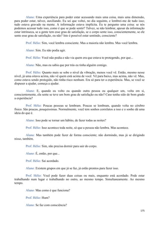 175
Aluno: Uma experiência para poder estar acessando mais uma coisa, mais uma dimensão,
para poder estar, talvez, auxiliando. Eu sei que voltei, no dia seguinte, e lembrei-me de tudo isso;
tudo estava gravado na mente. A informação estava implícita. Eu te pergunto uma coisa: se nós
podemos acessar tudo isso, como é que se pode sentir? Talvez, se não lembrar, apesar da informação
estar intrínseca, se a gente tem esse grau de satisfação, se o corpo sente isso, conscientemente, se ele
sente esse grau de satisfação, ou não? Isto é possível estar sentindo, consciente?
Prof. Hélio: Sim, você lembra consciente. Mas a maioria não lembra. Mas você lembra.
Aluno: Sim. Eu não podia agir.
Prof. Hélio: Você não podia e não via quem era que estava te protegendo, por que...
Aluno: Não, mas eu sabia que por trás eu tinha alguém comigo.
Prof. Hélio: Quanto mais se sobe o nível da vibração, menos você vê. Então, mesmo nesse
nível, já uma oitava acima, não vê quem está acima de você. Vê para baixo, mas acima, não vê. Mas,
como estava sendo protegido, não tinha risco nenhum. Era só para ter a experiência. Mas, se você se
dispuser a ajudar, começa a ajudar.
Aluno: E, quando eu volto ou quando outra pessoa ou qualquer um, volta em si,
conscientemente, ela sente se teve um bom grau de satisfação ou não? Caso tenha sido de bom grado
a experiência?
Prof. Hélio: Poucas pessoas se lembram. Poucas se lembram, quando volta no cérebro
físico. São poucas, pouquíssimas. Normalmente, você tem sonhos correlatos a isso e o sonho dá uma
ideia do que é.
Aluno: Isso pode se tornar um hábito, de fazer todas as noites?
Prof. Hélio: Isso acontece toda noite, só que a pessoa não lembra. Mas acontece.
Aluno: Mas também pode fazer de forma consciente; não dormindo, mas já se dirigindo
nisso, também.
Prof. Hélio: Sim, não precisa dormir para sair do corpo.
Aluno: É, então, por que...
Prof. Hélio: Sai acordado.
Aluno: Existem grupos em que já se faz, já estão prontos para fazer isso.
Prof. Hélio: Você pode fazer duas coisas ou mais, enquanto está acordado. Pode estar
trabalhando num lugar e trabalhando no outro, ao mesmo tempo. Simultaneamente. Ao mesmo
tempo.
Aluno: Mas como é que funciona?
Prof. Hélio: Hum?
Aluno: Se faz com consciência?
 