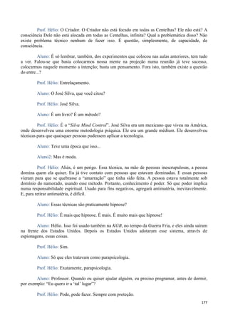 177
Prof. Hélio: O Criador. O Criador não está focado em todas as Centelhas? Ele não está? A
consciência Dele não está alocada em todas as Centelhas, infinita? Qual a problemática disso? Não
existe problema técnico nenhum de fazer isso. É questão, simplesmente, de capacidade, de
consciência.
Aluno: É só lembrar, também, dos experimentos que colocou nas aulas anteriores, tem tudo
a ver. Falou-se que basta colocarmos nossa mente na projeção numa reunião já teve sucesso,
colocarmos naquele momento a intenção; basta um pensamento. Fora isto, também existe a questão
do entre...?
Prof. Hélio: Entrelaçamento.
Aluno: O José Silva, que você citou?
Prof. Hélio: José Silva.
Aluno: É um livro? É um método?
Prof. Hélio: É o “Silva Mind Control”. José Silva era um mexicano que viveu na América,
onde desenvolveu uma enorme metodologia psíquica. Ele era um grande médium. Ele desenvolveu
técnicas para que quaisquer pessoas pudessem aplicar a tecnologia.
Aluno: Teve uma época que isso...
Aluno2: Mas é moda.
Prof. Hélio: Aliás, é um perigo. Essa técnica, na mão de pessoas inescrupulosas, a pessoa
domina quem ela quiser. Eu já tive contato com pessoas que estavam dominadas. E essas pessoas
vieram para que se quebrasse a “amarração” que tinha sido feita. A pessoa estava totalmente sob
domínio do namorado, usando esse método. Portanto, conhecimento é poder. Só que poder implica
numa responsabilidade espiritual. Usado para fins negativos, agregará antimatéria, inevitavelmente.
E, para retirar antimatéria, é difícil.
Aluno: Essas técnicas são praticamente hipnose?
Prof. Hélio: É mais que hipnose. É mais. É muito mais que hipnose!
Aluno: Hélio. Isso foi usado também na KGB, no tempo da Guerra Fria, e eles ainda saíram
na frente dos Estados Unidos. Depois os Estados Unidos adotaram esse sistema, através de
espionagens, essas coisas.
Prof. Hélio: Sim.
Aluno: Só que eles tratavam como parapsicologia.
Prof. Hélio: Exatamente, parapsicologia.
Aluno: Professor. Quando eu quiser ajudar alguém, eu preciso programar, antes de dormir,
por exemplo: “Eu quero ir a ‘tal’ lugar”?
Prof. Hélio: Pode, pode fazer. Sempre com proteção.
 