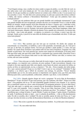 179
“Você brigará comigo, mas a mulher do oitavo andar se jogou do prédio, e eu não falei de você; eu
não sabia como você seria tratada por ela”. Foi esta cliente que escolheu se a mulher ia viver ou
morrer; foi ela que escolheu se a mulher merecia ter contato com o Hélio ou não. E eu já escutei isso
nas consultas n vezes: “Eu não falei com a pessoa porque eu acho que a pessoa não merece conhecer
o Hélio, não merece conhecer a Ressonância Harmônica”. Como que nós podemos fazer uma
avaliação dessas?
Como que nós podemos falar que um grande bandido está condenado eternamente? E que
esse grande bandido não tem recuperação; portanto não deve ser recuperado? Essa é a visão da Idade
Média da situação, manda naquele local para dimensão de baixo e esquece que o indivíduo existe;
resolvido o problema. É o contrário. Esta pessoa terá que ser resgatada, resolvida e recuperada. E
você, terá que conviver com ele. Portanto, será muito interessante, num futuro longínquo, ainda, mas
será muito interessante, olhando a História do planeta Terra, quando nós colocarmos, na mesma sala,
e na frente – mas é uma sala grande – os algozes, os carrascos e as vítimas, e como é que eles vão
interagir. Sendo assim, é possível ter uma ideia da distância que a humanidade está disto. O ódio que
reina neste planeta?
Aluno: Sim.
Prof. Hélio: Mas acontece que isto terá que ser resolvido. Os chefes dos campos de
concentração e as criancinhas, as mulheres, o povo todo queimado, envenenado, gás, etc. Esse povo
terá que se dar bem, de qualquer forma. Um terá que ajoelhar e pedir perdão; e o outro, terá que
perdoar. Só a partir deste momento é que poderá subir de uma oitava frequência. Enquanto isso, todo
mundo vai para baixo. Ou vocês pensam que, morreu num campo de concentração, já foi para cima?
Não quer dizer nada, não quer dizer nada. Qual é o sentimento que a pessoa tinha, nesta hora? Essa é
a questão principal. Essa pessoa tinha amor ou não tinha amor? Morreu com ódio, se morreu com
revolta, não tem como ascender.
Aluno: Uma coisa que eu tenho observado há muito tempo, é que nós não aprendemos, em
lugar nenhum, a se importar com o próximo, de jeito nenhum. É tudo conveniência. Quando o teu
coração te faz uma sugestão para falar com alguém, numa banca de jornal, num ponto de ônibus, na
escola, na feira, no supermercado, na rua, a resposta é: “Ah, não... Estou ocupada, não tenho tempo.
Ah, o que a pessoa pensará? O que eu vou falar? Como é que eu vou começar?” Entendeu? É algo
complexo e eu observo que é difícil de encontrar essa entrega. Eu percebo: “Nossa! Quantas
oportunidades que eu tive, de outras pessoas se importarem com alguma coisa, que faria uma baita
diferença para mim, a pessoa podendo, conhecendo, sabendo o que dizer, e coisa nenhuma”.
Prof. Hélio: Quando alguém chegar até vocês e perguntar “Já ouviu falar da Ressonância
Harmônica?” O que vão dizer? O que essas pessoas, que vão à palestra, irão falar? “Nunca ouvi falar
disso”. Essa pergunta está no ar. Só será respondida quando acontecer essa situação. E se a pessoa
não se manifestar contra ou a favor, antes da pergunta? Ela perguntar primeiro: Já ouviu falar disso?
Você não sabe qual é a opinião que a pessoa tem da Ressonância Harmônica. Então, responde: O
quê? E o que você responde. Essa é a questão. “Sim, já ouvi falar, funciona, é bom”. Sem saber o
que o outro pensa. Como é que o outro te julgará no momento que dizer: “Eu conheço?” Agora, volta
o problema que a colega levantou. É gente falindo. É gente nas drogas. É gente doente. É problema
de saúde. É problema de todos os tipos – esse é o planeta do problema – e não se fala absolutamente
nada. Ou não se acredita, não é verdade? Ou não se acredita, apesar de toda esta Física, ou “o que
será que vão dizer de mim se eu falar da Ressonância Harmônica, se eu falar da Mecânica Quântica”.
Aluno: Mas existe a questão da escolha da pessoa, também. Eu já falei para várias pessoas.
Aluno2: Ah, mas então tudo bem.
 