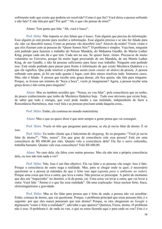 18
sofrimento todo que existe que poderia ser resolvido? Como é que faz? Você deixa a pessoa sofrendo
e não fala? E não fala por quê? Por quê? “Ah, o que vão pensar de mim?”
Aluno: Tem gente que fala: “Ah, você é louco”.
Prof. Hélio: Não importa se eles falam que é louco. Tem alguém que precisa da informação.
Esse alguém já está pronto para receber a informação. Esse alguém precisa e se não for falado para
ele, não vai descobrir nunca. Como as pessoas vão descobrir isso? Através da mídia? Vocês viram o
que eles fizeram com as pessoas do “Quem Somos Nós?” O problema é simples. Veja bem, ninguém
está pedindo para fazerem o trabalho do Nelson Mandela, do Mahatma Gandhi, do Martin Luther
King, porque cada um dá o que tem. Cada um na sua. Se quiser fazer, ótimo. Precisa-se de muito
voluntário no Universo, porque há muito lugar precisando de um Mandela, de um Martin Luther
King, de um Gandhi, e não há pessoas suficientes para fazer esse trabalho. Ninguém está pedindo
isso. Está sendo pedindo para passar para frente à informação de que existe Mecânica Quântica e o
que ela significa. Que pode resolver o problema assim (num estalar de dedos) da pessoa. A pessoa
sofrendo sem parar, já foi em tudo quanto é lugar, com dois meses resolveu tudo. Inúmeros casos.
Mas, não é falado. A pessoa que recebe uma graça dessas, ela fica quieta, não fala para ninguém.
Porque, se tivesse um mínimo de “boca a boca”, vocês já imaginaram? Agora, a pessoa recebe uma
graça dessa e não conta para ninguém?
Aluno: Mas eu também acredito que: “Nossa, eu vou falar”, pela consciência que eu tenho,
do pouco conhecimento que tenho de Mecânica Quântica hoje. Todo esse ativismo que existe hoje,
de saber que tudo é energia, que você pode mudar a sua realidade, independente de fazer a
Ressonância Harmônica, mas você fala e as pessoas precisam ainda daquela coisa...
Prof. Hélio: Então, ela continua no mundo materialista.
Aluno: Mas o que eu quero dizer é que nem sempre a gente pensa que vai conseguir.
Prof. Hélio: Vocês só têm que perguntar para pessoa, se ela já ouviu falar de átomo. É só
isso.
Prof. Hélio: Eu tenho cliente que é balconista de shopping. Se eu pergunto: “Você já ouviu
falar de átomo?”, “Não, nunca”. Em que grau de consciência está essa pessoa? Está em uma
consciência de R$ 600,00 por mês. Quanto vale a consciência dela? Ela faz e serve cafezinho,
trabalha bastante. Quanto vale essa consciência? Vale R$ 600,00.
Aluno: No caso dela, ela falou com outras pessoas. Mas ela não tem a própria consciência
dela, ou isso não tem nada a ver?
Prof. Hélio: Não. Isso é um fato objetivo. Ela vai falar e as pessoas vão reagir. Isso é fato.
Porque a consciência do outro nega a realidade. Mas, para se chegar onde se quer, é necessário
questionar se a pessoa já entendeu do que é feito isso aqui (aponta para o ambiente ao redor).
Porque uma coisa que leva a outra, que leva a outra. Não precisa se preocupar. A partir do momento
que deu um “toquezinho” no dominó, o lá da ponta, cai. Uma coisa vai levar a outra, que vai levar a
outra. Você fala: “Átomo é o que faz essa realidade”. Dá uma explicação: força nuclear forte, fraca,
eletromagnetismo e gravidade.
Prof. Hélio: Mas se for falar para pessoa que é feito de onda, a pessoa não vai acreditar.
Então, começa de átomo, que vai questionar. Porque, o problema principal que essas pessoas têm, é o
seguinte: por que eles nunca pensaram que tem átomo? Porque, se eles chegassem ao Google e
digitassem “como é feita a realidade?”, adivinha o que aparece? Química, Física, átomo. O problema
não é esse. O problema é: de onde eu vim, o que eu estou fazendo aqui e para onde eu vou? Este é o
 