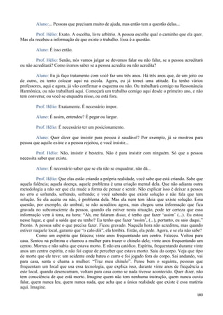 180
Aluno:... Pessoas que precisam muito de ajuda, mas então tem a questão delas...
Prof. Hélio: Exato. A escolha, livre arbítrio. A pessoa escolhe qual o caminho que ela quer.
Mas ela recebeu a informação de que existe o trabalho. Essa é a questão.
Aluno: É isso então.
Prof. Hélio: Senão, nós vamos julgar se devemos falar ou não falar, se a pessoa acreditará
ou não acreditará? Como iremos saber se a pessoa acredita ou não acredita?
Aluno: Eu já faço tratamento com você faz uns três anos. Há três anos que, de um jeito ou
de outro, eu tento colocar aqui na escola. Agora, eu já tomei uma atitude. Eu tenho vários
professores, aqui e agora, já vão confirmar o esquema ou não. Ou trabalhará comigo na Ressonância
Harmônica, ou não trabalhará aqui. Começará um trabalho comigo aqui desde o primeiro ano, e não
tem conversa; ou você se enquadra nisso, ou está fora.
Prof. Hélio: Exatamente. É necessário impor.
Aluno: É assim, entendeu? É pegar ou largar.
Prof. Hélio: É necessário ter um posicionamento.
Aluno: Quer dizer que insistir para pessoa é saudável? Por exemplo, já se mostrou para
pessoa que aquilo existe e a pessoa rejeitou, e você insistir...
Prof. Hélio: Não, insistir é besteira. Não é para insistir com ninguém. Só que a pessoa
necessita saber que existe.
Aluno: É necessário saber que se ela não se enquadrar, não dá...
Prof. Hélio: Que elas estão criando a própria realidade, você sabe que está criando. Sabe que
aquela falência; aquela doença, aquele problema é uma criação mental dela. Que não adianta outra
metodologia a não ser que ela mude a forma de pensar e sentir. Não explicar isso é deixar a pessoa
no erro e sofrendo, sofrendo, sofrendo; e você sabendo que existe solução e não fala que tem
solução. Se ela aceita ou não, é problema dela. Mas ela nem tem ideia que existe solução. Essa
questão, por exemplo, do umbral; se não acreditou agora, mas chegou uma informação que fica
gravada no subconsciente da pessoa, quando ela estiver nesta situação, pode ter certeza que essa
informação vem à tona, na hora: “Ah, me falaram disso; é tenho que fazer ‘assim’ (...). Eu estou
nesse lugar, e qual a saída que eu tenho? Eu tenho que fazer ‘assim’, (...), portanto, eu saio daqui.”
Pronto. A pessoa sabe o que precisa fazer. Ficou gravado. Naquela hora não acreditou, mas quando
estiver naquele local, garanto que “o calo dói”, ela lembra. Então, ela pede. Agora, e se ela não sabe?
Como um espírita que faleceu; vinte anos frequentando um centro. Faleceu. Voltou para
casa. Sentou na poltrona e chamou a mulher para trazer o chinelo dele; vinte anos frequentando um
centro. Morreu e não sabia que estava morto. E não era católico. Espírita, frequentando durante vinte
anos um centro espírita, e não foi capaz de perceber que estava morto. Saiu do corpo. Veja que tipo
de morte que ele teve: um acidente onde bateu o carro e foi jogado fora do corpo. Sai andando, vai
para casa, senta e chama a mulher: “Traz meu chinelo”. Pense bem o seguinte, pessoas que
frequentam um local que usa essa tecnologia, que explica isso, durante vinte anos de frequência a
este local, quando desencarnam, voltam para casa como se nada tivesse acontecido. Quer dizer, não
tem consciência de que está morto. Imagine quem não tem nenhuma instrução, quem nunca ouviu
falar, quem nunca leu, quem nunca nada, que acha que a única realidade que existe é essa matéria
aqui. Imagine.
 