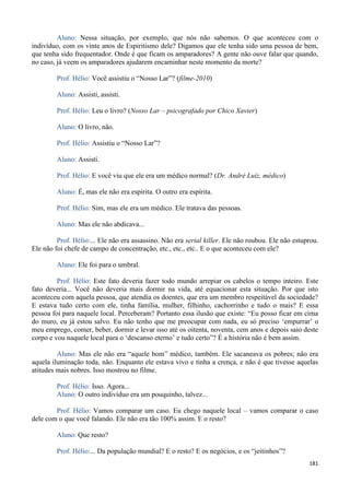 181
Aluno: Nessa situação, por exemplo, que nós não sabemos. O que aconteceu com o
indivíduo, com os vinte anos de Espiritismo dele? Digamos que ele tenha sido uma pessoa de bem,
que tenha sido frequentador. Onde é que ficam os amparadores? A gente não ouve falar que quando,
no caso, já veem os amparadores ajudarem encaminhar neste momento da morte?
Prof. Hélio: Você assistiu o “Nosso Lar”? (filme-2010)
Aluno: Assisti, assisti.
Prof. Hélio: Leu o livro? (Nosso Lar – psicografado por Chico Xavier)
Aluno: O livro, não.
Prof. Hélio: Assistiu o “Nosso Lar”?
Aluno: Assisti.
Prof. Hélio: E você viu que ele era um médico normal? (Dr. André Luíz, médico)
Aluno: É, mas ele não era espírita. O outro era espírita.
Prof. Hélio: Sim, mas ele era um médico. Ele tratava das pessoas.
Aluno: Mas ele não abdicava...
Prof. Hélio:... Ele não era assassino. Não era serial killer. Ele não roubou. Ele não estuprou.
Ele não foi chefe de campo de concentração, etc., etc., etc.. E o que aconteceu com ele?
Aluno: Ele foi para o umbral.
Prof. Hélio: Este fato deveria fazer todo mundo arrepiar os cabelos o tempo inteiro. Este
fato deveria... Você não deveria mais dormir na vida, até equacionar esta situação. Por que isto
aconteceu com aquela pessoa, que atendia os doentes, que era um membro respeitável da sociedade?
E estava tudo certo com ele, tinha família, mulher, filhinho, cachorrinho e tudo o mais? E essa
pessoa foi para naquele local. Perceberam? Portanto essa ilusão que existe: “Eu posso ficar em cima
do muro, eu já estou salvo. Eu não tenho que me preocupar com nada, eu só preciso ‘empurrar’ o
meu emprego, comer, beber, dormir e levar isso até os oitenta, noventa, cem anos e depois saio deste
corpo e vou naquele local para o ‘descanso eterno’ e tudo certo”? É a história não é bem assim.
Aluno: Mas ele não era “aquele bom” médico, também. Ele sacaneava os pobres; não era
aquela iluminação toda, não. Enquanto ele estava vivo e tinha a crença, e não é que tivesse aquelas
atitudes mais nobres. Isso mostrou no filme.
Prof. Hélio: Isso. Agora...
Aluno: O outro indivíduo era um pouquinho, talvez...
Prof. Hélio: Vamos comparar um caso. Eu chego naquele local – vamos comparar o caso
dele com o que você falando. Ele não era tão 100% assim. E o resto?
Aluno: Que resto?
Prof. Hélio:... Da população mundial? E o resto? E os negócios, e os “jeitinhos”?
 