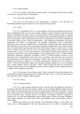 182
Aluno: Então complica.
Prof. Hélio: Lembra? “Não atireis a primeira pedra”. Compreende? Antes de atirar a pedra
no André Luiz, é preciso pensar um pouquinho.
Aluno: Não, não é atirando pedra...
Prof. Hélio: Se uma pessoa do seu conhecimento se suicidar e você não falou da
Ressonância Harmônica para essa pessoa, você é muito pior do que ele fez.
Aluno: Claro.
Prof. Hélio: Entenderam? Pois é. É aí que complica. Ele não dava a atenção que deveria dar
para os atendimentos dele, e já teve essa situação, imagine a omissão. Omissão consciente de não
passar a informação para frente e deixar as pessoas falirem. Deixar doentes de todas as doenças
sofrendo, com todas as mazelas que têm e vocês sabendo o que a Ressonância Harmônica é capaz de
fazer. Se não sabem, é fácil. Toda quinta-feira começo os atendimentos ao meio-dia no Mahatma até
a meia-noite. Senta na sala e escuta os depoimentos. Aqui ninguém dá depoimento, mas muitos
depoimentos são dados, às quintas-feiras com situações maravilhosas sobre a Ressonância
Harmônica, mas é só na sala, comendo bolo e tomando chá, na frente de duas, três, quatro pessoas.
Mas na frente de vinte, trinta, oitenta, cem pessoas na palestra, ninguém abre a boca. Imagina o dano
que vocês estão fazendo quando agem dessa forma. Vêm oitenta antigos e vem dez novos ouvintes,
como o menino ali (aponta para um aluno). Os oitenta antigos usando, tendo o beneficio. Tudo
correndo bem, só que o novo não sabe nada disso. Ele pensa que aquelas oitenta pessoas ou cem
pessoas que estão ali são todos recém-chegados, e como ninguém abre a boca, e o Hélio falando,
explicando, explicando, explicando, explicando a Física. E o Hélio tentando convencer as cem
pessoas de novo. E ninguém abre a boca. Sai o novo, vai embora, não volta nunca mais. Se tivesse
um depoimento, ele teria aberto uma consciência e falado: “Epa, acho que essa coisa funciona. É
melhor eu assistir mais, é melhor eu vir, é melhor eu pesquisar, é melhor eu ler o livro, assistir os
DVDs”. Mas não há testemunho algum com raríssimas exceções, quando eu, de vez em quando,
peço: “Fulano, beltrano, sicrano, você pode?” “Posso”. Então, levanta, fala. Mas isso é raríssimo de
acontecer. Sendo assim, não se dá depoimento nem no local de trabalho. Nem na família. Nem para
os amigos. Nem na palestra e nem nada.
Aluno: E as pessoas, às vezes falam na sala: “Gente, em um mês eu tive uma mudança, mas
eu não tenho coragem de falar para pessoas”, entendeu? Eu falo: “Não (...)”; nem vou falar o que eu
falo; deixa disso. Mas é verdade. Todas as quintas.
Prof. Hélio: Pois é.
Aluno: E a pessoa não fala.
Prof. Hélio: Agora, quanto sofrimento existe à volta de vocês, que poderia ser resolvido se
as pessoas soubessem? Mas isso não acontece. Então, no caso do Espaço Mahatma, depois de cinco
anos, depois de cinquenta palestras, não saem das setenta, oitenta, raramente cem pessoas. Não sai
disso. Agora, uma coisa é certa: não ficará nisso, entendeu? Isto aqui é um plano gigantesco, naquele
local da dimensão cima. Portanto, haverá a divulgação, de qualquer maneira, extrapolará as
fronteiras, etc., etc. Não está na dependência dessas setenta pessoas, oitenta ou noventa, divulgarem.
Ledo engano entendeu? As pessoas estão tendo a oportunidade; agora, quer guardar só para si,
amém, amém.
Quanto mais recebe, mais será cobrado. Essa informação também é, entra, debita, sai,
credita. Isso é eletromagnetismo. Não terá uma pessoa que irá te cobrar. O próprio campo
 