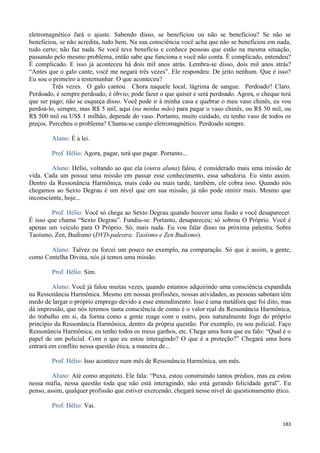 183
eletromagnético fará o ajuste. Sabendo disso, se beneficiou ou não se beneficiou? Se não se
beneficiou, se não acredita, tudo bem. Na sua consciência você acha que não se beneficiou em nada,
tudo certo; não faz nada. Se você teve benefício e conhece pessoas que estão na mesma situação,
passando pelo mesmo problema, então sabe que funciona e você não conta. É complicado, entendeu?
É complicado. E isso já aconteceu há dois mil anos atrás. Lembra-se disso, dois mil anos atrás?
“Antes que o galo cante, você me negará três vezes”. Ele respondeu: De jeito nenhum. Que é isso?
Eu sou o primeiro a testemunhar. O que aconteceu?
Três vezes. O galo cantou. Chora naquele local, lágrima de sangue. Perdoado? Claro.
Perdoado, é sempre perdoado, é óbvio; pode fazer o que quiser e será perdoado. Agora, o cheque terá
que ser pago; não se esqueça disso. Você pode ir à minha casa e quebrar o meu vaso chinês, eu vou
perdoá-lo, sempre, mas R$ 5 mil, aqui (na minha mão) para pagar o vaso chinês, ou R$ 50 mil, ou
R$ 500 mil ou US$ 1 milhão, depende do vaso. Portanto, muito cuidado, eu tenho vaso de todos os
preços. Percebeu o problema? Chama-se campo eletromagnético. Perdoado sempre.
Aluno: É a lei.
Prof. Hélio: Agora, pagar, terá que pagar. Portanto...
Aluno: Hélio, voltando ao que ela (outra aluna) falou, é considerado mais uma missão de
vida. Cada um possui uma missão em passar esse conhecimento, essa sabedoria. Eu sinto assim.
Dentro da Ressonância Harmônica, mais cedo ou mais tarde, também, ele cobra isso. Quando nós
chegamos ao Sexto Degrau é um nível que em sua missão, já não pode omitir mais. Mesmo que
inconsciente, hoje...
Prof. Hélio: Você só chega ao Sexto Degrau quando houver uma fusão e você desaparecer.
É isso que chama “Sexto Degrau”. Fundiu-se. Portanto, desapareceu; só sobrou O Próprio. Você é
apenas um veículo para O Próprio. Só, mais nada. Eu vou falar disso na próxima palestra. Sobre
Taoísmo, Zen, Budismo (DVD-palestra: Taoísmo e Zen Budismo).
Aluno: Talvez eu forcei um pouco no exemplo, na comparação. Só que é assim, a gente,
como Centelha Divina, nós já temos uma missão.
Prof. Hélio: Sim.
Aluno: Você já falou muitas vezes, quando estamos adquirindo uma consciência expandida
na Ressonância Harmônica. Mesmo em nossas profissões, nossas atividades, as pessoas sabotam têm
medo de largar o próprio emprego devido a esse entendimento. Isso é uma metáfora que foi dito, mas
dá impressão, que nós teremos tanta consciência de como é o valor real da Ressonância Harmônica,
do trabalho em si, da forma como a gente reage com o outro, pois naturalmente foge do próprio
princípio da Ressonância Harmônica, dentro da própria questão. Por exemplo, eu sou policial. Faço
Ressonância Harmônica, eu tenho todos os meus ganhos, etc. Chega uma hora que eu falo: “Qual é o
papel de um policial. Com o que eu estou interagindo? O que é a proteção?” Chegará uma hora
entrará em conflito nessa questão ética, a maneira de...
Prof. Hélio: Isso acontece num mês de Ressonância Harmônica, um mês.
Aluno: Até como arquiteto. Ele fala: “Puxa, estou construindo tantos prédios, mas eu estou
nessa máfia, nessa questão toda que não está interagindo, não está gerando felicidade geral”. Eu
penso, assim, qualquer profissão que estiver exercendo, chegará nesse nível de questionamento ético.
Prof. Hélio: Vai.
 