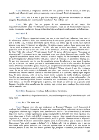 184
Aluno: Portanto, é complicado também. Por isso, quando se fala em missão, eu sinto que,
quando você fala em divulgar, também predomina esse nosso papel, dentro dessa questão.
Prof. Hélio: Pois é. Como é que fica o arquiteto, que põe um encanamento de terceira
categoria de qualidade, para construtora ter mais lucro? Para onde ele vai?
Aluno: Não, pior. Faz um projeto de um apartamento de dez torres. Um
megaempreendimento, onde você faz parte desse conjunto. Você faz um financiamento esquisito,
muitas pessoas não recebem no final, e ainda existe todo aquele problema financeiro global recente.
Prof. Hélio: É.
Aluno2: Hoje eu estava comentando com uma pessoa, quando nós estávamos vindo para cá.
Há três anos eu conheço o Hélio, e eu conheci através de uma pessoa que não teria nada, assim, a ver
com a minha vida, eu nunca encontraria aquela pessoa. Ela entrou aqui na escola, veio oferecer
alguma coisa, para vir fazerem um chazinho. Ela andou, andou, andou e falou assim para mim:
“Escuta, cadê os alunos da sua escola?” Eu falei “Não tem; eu tenho nove alunos”. “Ah, mas não
pode ficar assim. Eu vou te falar uma coisa. Vá até neste local... Conhece o professor Hélio Couto?”
Eu falei: “Não, não conheço”. “Vá até naquele local”. Só que eu não liguei, pensei “Essa deve ser
alguma pirada”. Logo pensei sobre este assunto de novo, uma pirada. Comentei com a minha filha:
“Apareceu uma mulher ‘assim, assim’ na escola e falou a respeito até do filme Quem Somos Nós?
Do eletromagnetismo”. Ela respondeu: “Ah, então vamos”. E fomos ao seu encontro no final de ano.
Só que, hoje peso muito isso, do grau de consciência, apesar de achar que o meu ainda é zerinho,
mas, eu vivia uma vida, assim, que nem se eu estivesse dentro de um ovinho, entendeu? Eu ficava
dentro. Dentro eu tinha tudo o que eu precisava, eu não precisaria nem fazer nada por ninguém, nem
ninguém fazia nada por mim, e estava tudo certo. Entendeu? Até que caí aqui. E aqui foi o pega para
capar. Eu saí de onde eu estava trabalhando, quer dizer, quis conhecer outra coisa. A partir do
momento que conheci o Hélio, comecei a conversar com ele, ir às consultas, depois fiquei naquela
fase, dei uma afastada, voltei de novo, mudei muito. Acredito na minha mudança, entendeu?
Acredito que estou assim, ainda, meio na zona de conforto, às vezes as coisas meio paradas, e às
vezes deixo. Eu teria capacidade de fazer muito mais, mas eu ainda fico, ainda, num patamar assim,
meio parado. Eu procuro divulgar para as pessoas, não, talvez, do jeito que eu já poderia estar
fazendo. Eu ainda estou naquela zona de conforto, mas eu sinto que a mudança foi, assim, muito
radical na minha vida.
Prof. Hélio: Essa escola é resultado da Ressonância Harmônica.
Aluno: Quando eu cheguei nessa escola, encontrei uma pessoa que já trabalhava aqui e está
neste curso.
Aluno: Eu ia falar sobre isto.
Aluno: Quantas vezes nós aqui entrávamos no desespero? Quantas vezes? Essa escola é
resultado da Ressonância Harmônica. Portanto, aqui ou em outro lugar, seja onde estiver eu tenho a
obrigação de construir algo a respeito disso. Em termos de missão – não é nem missão; é em termos
de pessoa, mesmo, começar alguma coisa que possa engrandecer. Para não ficar nessa espera de nós,
nessa idade, onde já é tudo mais difícil, começar no pequeno. Aqui, quando nós conversamos com
os pequenos, já começa a introduzir alguma coisinha, você vê que eles vão rapidamente se adaptando
ao conhecimento. Basta nós canalizarmos alguma coisa. É nesse sentido que às vezes as pessoas
falam assim: “Ah, você esquece o dinheiro”. É, o dinheiro ele virá, ele chegará. Mas o que me
interessava mais, assim, primeiro, era conseguir alguma coisa em relação a ser um agente de
mudança, mesmo. É uma luta, todo mundo que entra aqui, ninguém se conhecia, com exceção minha
 