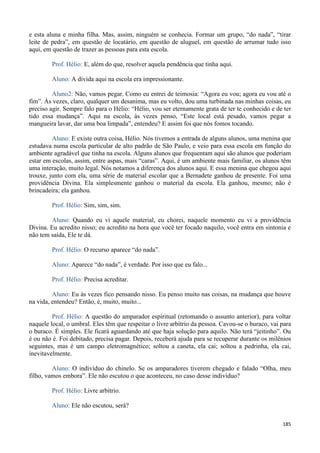 185
e esta aluna e minha filha. Mas, assim, ninguém se conhecia. Formar um grupo, “do nada”, “tirar
leite de pedra”, em questão de locatário, em questão de aluguel, em questão de arrumar tudo isso
aqui, em questão de trazer as pessoas para esta escola.
Prof. Hélio: E, além do que, resolver aquela pendência que tinha aqui.
Aluno: A dívida aqui na escola era impressionante.
Aluno2: Não, vamos pegar. Como eu entrei de teimosia: “Agora eu vou; agora eu vou até o
fim”. Às vezes, claro, qualquer um desanima, mas eu volto, dou uma turbinada nas minhas coisas, eu
preciso agir. Sempre falo para o Hélio: “Hélio, vou ser eternamente grata de ter te conhecido e de ter
tido essa mudança”. Aqui na escola, às vezes penso, “Este local está pesado, vamos pegar a
mangueira lavar, dar uma boa limpada”, entendeu? E assim foi que nós fomos tocando.
Aluno: E existe outra coisa, Hélio. Nós tivemos a entrada de alguns alunos, uma menina que
estudava numa escola particular de alto padrão de São Paulo, e veio para essa escola em função do
ambiente agradável que tinha na escola. Alguns alunos que frequentam aqui são alunos que poderiam
estar em escolas, assim, entre aspas, mais “caras”. Aqui, é um ambiente mais familiar, os alunos têm
uma interação, muito legal. Nós notamos a diferença dos alunos aqui. E essa menina que chegou aqui
trouxe, junto com ela, uma série de material escolar que a Bernadete ganhou de presente. Foi uma
providência Divina. Ela simplesmente ganhou o material da escola. Ela ganhou, mesmo; não é
brincadeira; ela ganhou.
Prof. Hélio: Sim, sim, sim.
Aluno: Quando eu vi aquele material, eu chorei, naquele momento eu vi a providência
Divina. Eu acredito nisso; eu acredito na hora que você ter focado naquilo, você entra em sintonia e
não tem saída, Ele te dá.
Prof. Hélio: O recurso aparece “do nada”.
Aluno: Aparece “do nada”, é verdade. Por isso que eu falo...
Prof. Hélio: Precisa acreditar.
Aluno: Eu às vezes fico pensando nisso. Eu penso muito nas coisas, na mudança que houve
na vida, entendeu? Então, é, muito, muito...
Prof. Hélio: A questão do amparador espiritual (retomando o assunto anterior), para voltar
naquele local, o umbral. Eles têm que respeitar o livre arbítrio da pessoa. Cavou-se o buraco, vai para
o buraco. É simples. Ele ficará aguardando até que haja solução para aquilo. Não terá “jeitinho”. Ou
é ou não é. Foi debitado, precisa pagar. Depois, receberá ajuda para se recuperar durante os milênios
seguintes, mas é um campo eletromagnético; soltou a caneta, ela cai; soltou a pedrinha, ela cai,
inevitavelmente.
Aluno: O indivíduo do chinelo. Se os amparadores tiverem chegado e falado “Olha, meu
filho, vamos embora”. Ele não escutou o que aconteceu, no caso desse indivíduo?
Prof. Hélio: Livre arbítrio.
Aluno: Ele não escutou, será?
 