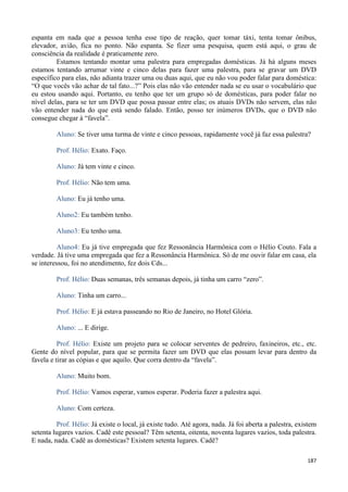 187
espanta em nada que a pessoa tenha esse tipo de reação, quer tomar táxi, tenta tomar ônibus,
elevador, avião, fica no ponto. Não espanta. Se fizer uma pesquisa, quem está aqui, o grau de
consciência da realidade é praticamente zero.
Estamos tentando montar uma palestra para empregadas domésticas. Já há alguns meses
estamos tentando arrumar vinte e cinco delas para fazer uma palestra, para se gravar um DVD
específico para elas, não adianta trazer uma ou duas aqui, que eu não vou poder falar para doméstica:
“O que vocês vão achar de tal fato...?” Pois elas não vão entender nada se eu usar o vocabulário que
eu estou usando aqui. Portanto, eu tenho que ter um grupo só de domésticas, para poder falar no
nível delas, para se ter um DVD que possa passar entre elas; os atuais DVDs não servem, elas não
vão entender nada do que está sendo falado. Então, posso ter inúmeros DVDs, que o DVD não
consegue chegar à “favela”.
Aluno: Se tiver uma turma de vinte e cinco pessoas, rapidamente você já faz essa palestra?
Prof. Hélio: Exato. Faço.
Aluno: Já tem vinte e cinco.
Prof. Hélio: Não tem uma.
Aluno: Eu já tenho uma.
Aluno2: Eu também tenho.
Aluno3: Eu tenho uma.
Aluno4: Eu já tive empregada que fez Ressonância Harmônica com o Hélio Couto. Fala a
verdade. Já tive uma empregada que fez a Ressonância Harmônica. Só de me ouvir falar em casa, ela
se interessou, foi no atendimento, fez dois Cds...
Prof. Hélio: Duas semanas, três semanas depois, já tinha um carro “zero”.
Aluno: Tinha um carro...
Prof. Hélio: E já estava passeando no Rio de Janeiro, no Hotel Glória.
Aluno: ... E dirige.
Prof. Hélio: Existe um projeto para se colocar serventes de pedreiro, faxineiros, etc., etc.
Gente do nível popular, para que se permita fazer um DVD que elas possam levar para dentro da
favela e tirar as cópias e que aquilo. Que corra dentro da “favela”.
Aluno: Muito bom.
Prof. Hélio: Vamos esperar, vamos esperar. Poderia fazer a palestra aqui.
Aluno: Com certeza.
Prof. Hélio: Já existe o local, já existe tudo. Até agora, nada. Já foi aberta a palestra, existem
setenta lugares vazios. Cadê este pessoal? Têm setenta, oitenta, noventa lugares vazios, toda palestra.
E nada, nada. Cadê as domésticas? Existem setenta lugares. Cadê?
 