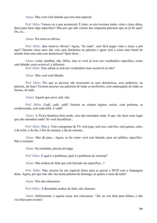 188
Aluno: Mas você está falando que terá uma especial.
Prof. Hélio: Vamos ver o que acontecerá. É claro, se nós tivermos todas, vinte e cinco delas,
daria para fazer algo específico? Mas por que não vieram nas cinquenta palestras que eu já fiz aqui?
Ou, ou...
Aluno: Por motivos óbvios.
Prof. Hélio: Que motivos óbvios? Agora, “do nada”, será fácil pegar vinte e cinco e pôr
aqui? Durante cinco anos não veio uma doméstica na palestra e agora será a coisa mais banal do
mundo lotar uma sala com domésticas? Quer dizer...
Aluno: Lotar, também, não. Hélio, mas se você já tiver um vocabulário específico, como
está falando, mais acessível, é diferente.
Prof. Hélio: Elas sabem se terá um vocabulário mais acessível ou não?
Aluno: Mas você está falando.
Prof. Hélio: Por que as pessoas não trouxeram as suas domésticas, seus pedreiros, na
palestra, até hoje? Existem pessoas nas palestras de todas as profissões, com empregados de todas as
formas, de tudo.
Aluno: Aquela que serve café, não.
Prof. Hélio: Cadê, cadê, cadê? Setenta ou oitenta lugares vazios, com poltrona, ar
condicionado, com toda infra. E cadê?
Aluno: A Física Quântica bota medo, eles não entendem nada. O que vão fazer num lugar
que não entendem nada? Se você decodificar...
Prof. Hélio: Pois é. Terá o programa de TV, terá jogo, terá isso, está frio, está quente, calor,
é de noite, é de dia, é fim de semana, é dia de semana...
Aluno: Mas dá para... Agora, se for como você está falando, para um público específico.
Não é misturar.
Aluno: Na realidade, precisa divulgar.
Prof. Hélio: E qual é o problema, qual é o problema de misturar?
Aluno: Não acabou de falar que está fazendo um específico...?
Prof. Hélio: Não, precisa ter um especial desse para se gravar o DVD com a linguagem
delas. Agora, por que elas não vão numa palestra de domingo, às quatro e meia da tarde?
Aluno: Nós não chamamos.
Prof. Hélio: A Bernadete acabou de falar, não chamam.
Aluno: Infelizmente, é aquela coisa, nós colocamos: “Ah, eu vou falar para fulano, e não
vou falar para sicrano”.
 
