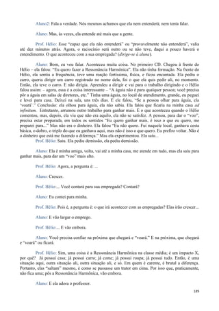 189
Aluno2: Fala a verdade. Nós mesmos achamos que ela nem entenderá; nem tenta falar.
Aluno: Mas, às vezes, ela entende até mais que a gente.
Prof. Hélio: Esse “capaz que ela não entenderá” ou “provavelmente não entenderá”, valia
até dez minutos atrás. Agora, o raciocínio será outro ou se não teve, daqui a pouco haverá o
entendimento. O que aconteceu com a sua empregada? (dirige-se à aluna).
Aluno: Bom, eu vou falar. Aconteceu muita coisa. No primeiro CD. Chegou à frente do
Hélio – ela falou: “Eu quero fazer a Ressonância Harmônica”. Ela não tinha formação. Na frente do
Hélio, ela sentiu a frequência, teve uma reação fortíssima, física, e ficou encantada. Ela pediu o
carro, queria dirigir um carro registrado no nome dela, foi o que ela quis pedir ali, no momento.
Então, ela teve o carro. E não dirigia. Aprendeu a dirigir e vai para o trabalho dirigindo e o Hélio
falou assim: – agora, essa é a coisa interessante – “A águia não é para qualquer pessoa; você precisa
pôr a águia em salas de diretores, etc.” Tinha uma águia, no local de atendimento, grande, eu peguei
e levei para casa. Deixei na sala, uns três dias. E ele falou, “Se a pessoa olhar para águia, ela
‘voará’.” Conclusão: ela olhou para águia, ela não sabia. Ela falou que ficaria na minha casa ad
infinitum. Entretanto, arrumou outro trabalho para ganhar mais. É o que aconteceu quando o Hélio
comentou, mas, depois, ela viu que não era aquilo, ela não se satisfez. A pessoa, para dar o “voo”,
precisa estar preparada, em todos os sentidos “Eu quero ganhar mais, é isso o que eu quero, me
preparei para...” Mas não era o dinheiro. Ela falou “Eu não quero. Fui naquele local, ganhava cesta
básica, o dobro, o triplo do que eu ganhava aqui, mas não é isso o que quero. Eu prefiro voltar. Não é
o dinheiro que está me fazendo a diferença.” Mas ela experimentou. Ela saiu...
Prof. Hélio: Saiu. Ela pediu demissão, ela pediu demissão.
Aluno: Ela é minha amiga, volta, vai até a minha casa, me atende em tudo, mas ela saiu para
ganhar mais, para dar um “voo” mais alto.
Prof. Hélio: Agora, a pergunta é: ...
Aluno: Crescer.
Prof. Hélio:... Você contará para sua empregada? Contará?
Aluno: Eu contei para minha.
Prof. Hélio: Pois é, a pergunta é: o que irá acontecer com as empregadas? Elas irão crescer...
Aluno: E vão largar o emprego.
Prof. Hélio:... E vão embora.
Aluno: Você precisa confiar na próxima que chegará e “voará.” E na próxima, que chegará
e “voará” ou ficará.
Prof. Hélio: Sim, uma coisa é a Ressonância Harmônica na classe média; é um impacto X,
por quê? Já possui casa; já possui carro; já come; já possui roupa; já possui tudo. Então, é uma
situação aqui, outra situação ali, outra situação ali, e só. Em quem é carente, é brutal a diferença.
Portanto, elas “saltam” mesmo, é como se passasse um trator em cima. Por isso que, praticamente,
não fica uma; pôs a Ressonância Harmônica, vão embora.
Aluno: E ela adora o professor.
 