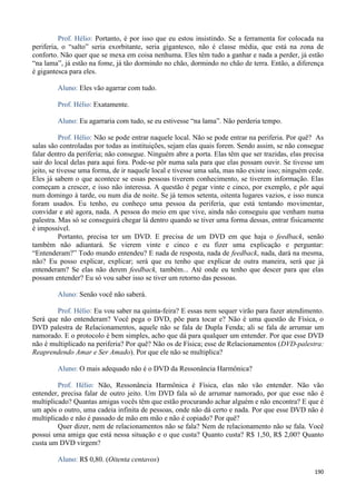 190
Prof. Hélio: Portanto, é por isso que eu estou insistindo. Se a ferramenta for colocada na
periferia, o “salto” seria exorbitante, seria gigantesco, não é classe média, que está na zona de
conforto. Não quer que se mexa em coisa nenhuma. Eles têm tudo a ganhar e nada a perder, já estão
“na lama”, já estão na fome, já tão dormindo no chão, dormindo no chão de terra. Então, a diferença
é gigantesca para eles.
Aluno: Eles vão agarrar com tudo.
Prof. Hélio: Exatamente.
Aluno: Eu agarraria com tudo, se eu estivesse “na lama”. Não perderia tempo.
Prof. Hélio: Não se pode entrar naquele local. Não se pode entrar na periferia. Por quê? As
salas são controladas por todas as instituições, sejam elas quais forem. Sendo assim, se não consegue
falar dentro da periferia; não consegue. Ninguém abre a porta. Elas têm que ser trazidas, elas precisa
sair do local delas para aqui fora. Pode-se pôr numa sala para que elas possam ouvir. Se tivesse um
jeito, se tivesse uma forma, de ir naquele local e tivesse uma sala, mas não existe isso; ninguém cede.
Eles já sabem o que acontece se essas pessoas tiverem conhecimento, se tiverem informação. Elas
começam a crescer, e isso não interessa. A questão é pegar vinte e cinco, por exemplo, e pôr aqui
num domingo à tarde, ou num dia de noite. Se já temos setenta, oitenta lugares vazios, e isso nunca
foram usados. Eu tenho, eu conheço uma pessoa da periferia, que está tentando movimentar,
convidar e até agora, nada. A pessoa do meio em que vive, ainda não conseguiu que venham numa
palestra. Mas só se conseguirá chegar lá dentro quando se tiver uma forma dessas, entrar fisicamente
é impossível.
Portanto, precisa ter um DVD. E precisa de um DVD em que haja o feedback, senão
também não adiantará. Se vierem vinte e cinco e eu fizer uma explicação e perguntar:
“Entenderam?” Todo mundo entendeu? E nada de resposta, nada de feedback, nada, dará na mesma,
não? Eu posso explicar, explicar; será que eu tenho que explicar de outra maneira, será que já
entenderam? Se elas não derem feedback, também... Até onde eu tenho que descer para que elas
possam entender? Eu só vou saber isso se tiver um retorno das pessoas.
Aluno: Senão você não saberá.
Prof. Hélio: Eu vou saber na quinta-feira? E essas nem sequer virão para fazer atendimento.
Será que não entenderam? Você pega o DVD, põe para tocar e? Não é uma questão de Física, o
DVD palestra de Relacionamentos, aquele não se fala de Dupla Fenda; ali se fala de arrumar um
namorado. E o protocolo é bem simples, acho que dá para qualquer um entender. Por que esse DVD
não é multiplicado na periferia? Por quê? Não os de Física; esse de Relacionamentos (DVD-palestra:
Reaprendendo Amar e Ser Amado). Por que ele não se multiplica?
Aluno: O mais adequado não é o DVD da Ressonância Harmônica?
Prof. Hélio: Não, Ressonância Harmônica é Física, elas não vão entender. Não vão
entender, precisa falar de outro jeito. Um DVD fala só de arrumar namorado, por que esse não é
multiplicado? Quantas amigas vocês têm que estão procurando achar alguém e não encontra? E que é
um após o outro, uma cadeia infinita de pessoas, onde não dá certo e nada. Por que esse DVD não é
multiplicado e não é passado de mão em mão e não é copiado? Por quê?
Quer dizer, nem de relacionamentos não se fala? Nem de relacionamento não se fala. Você
possui uma amiga que está nessa situação e o que custa? Quanto custa? R$ 1,50, R$ 2,00? Quanto
custa um DVD virgem?
Aluno: R$ 0,80. (Oitenta centavos)
 